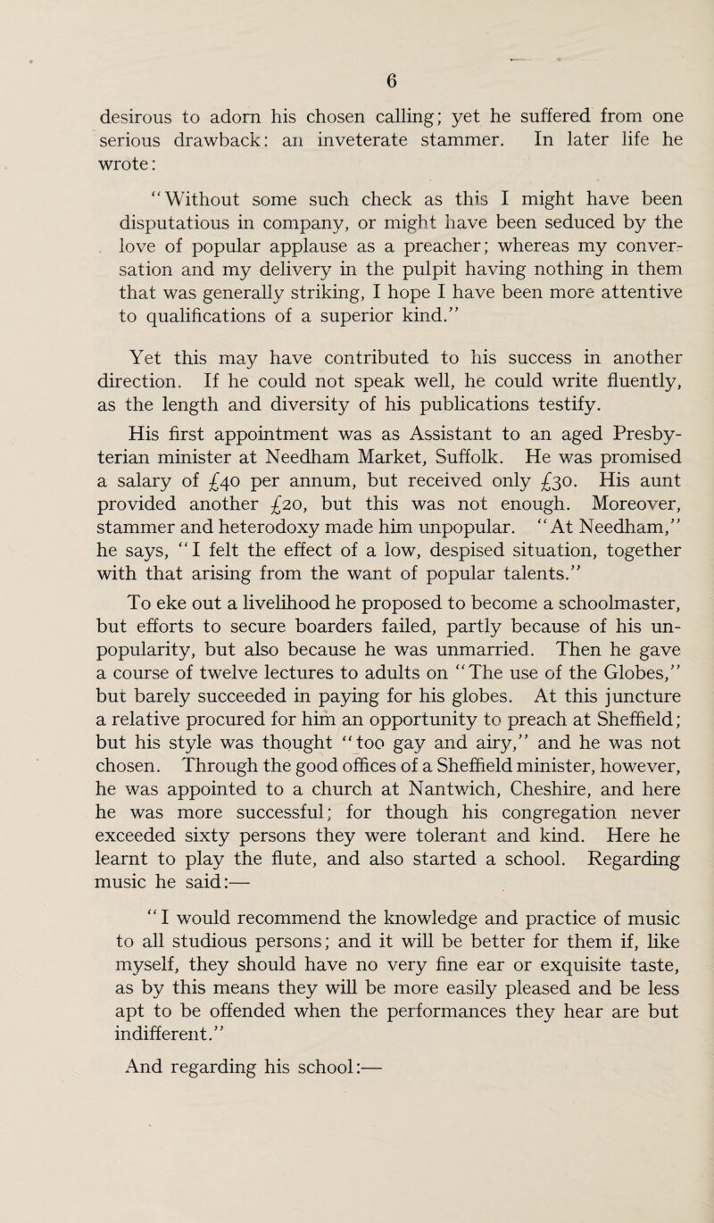 desirous to adorn his chosen calling; yet he suffered from one serious drawback: an inveterate stammer. In later life he wrote: Without some such check as this I might have been disputatious in company, or might have been seduced by the love of popular applause as a preacher; whereas my conver¬ sation and my delivery in the pulpit having nothing in them that was generally striking, I hope I have been more attentive to qualifications of a superior kind. Yet this may have contributed to his success in another direction. If he could not speak well, he could write fluently, as the length and diversity of his publications testify. His first appointment was as Assistant to an aged Presby¬ terian minister at Needham Market, Suffolk. He was promised a salary of £40 per annum, but received only £30. His aunt provided another £20, but this was not enough. Moreover, stammer and heterodoxy made him unpopular. At Needham, he says, I felt the effect of a low, despised situation, together with that arising from the want of popular talents. To eke out a livelihood he proposed to become a schoolmaster, but efforts to secure boarders failed, partly because of his un¬ popularity, but also because he was unmarried. Then he gave a course of twelve lectures to adults on The use of the Globes, but barely succeeded in paying for his globes. At this juncture a relative procured for him an opportunity to preach at Sheffield; but his style was thought “too gay and airy, and he was not chosen. Through the good offices of a Sheffield minister, however, he was appointed to a church at Nantwich, Cheshire, and here he was more successful; for though his congregation never exceeded sixty persons they were tolerant and kind. Here he learnt to play the flute, and also started a school. Regarding music he said:— I would recommend the knowledge and practice of music to all studious persons; and it will be better for them if, like myself, they should have no very fine ear or exquisite taste, as by this means they will be more easily pleased and be less apt to be offended when the performances they hear are but indifferent. And regarding his school:—