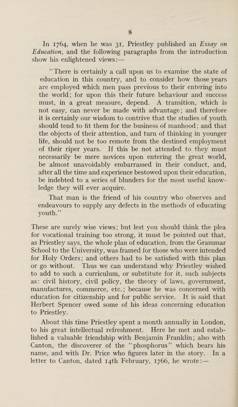 In 1764, when he was 31, Priestley published an Essay on Education, and the following paragraphs from the introduction show his enlightened views:— “There is certainly a call upon us to examine the state of education in this country, and to consider how those years are employed which men pass previous to their entering into the world; for upon this their future behaviour and success must, in a great measure, depend. A transition, which is not easy, can never be made with advantage; and therefore it is certainly our wisdom to contrive that the studies of youth should tend to fit them for the business of manhood; and that the objects of their attention, and turn of thinking in younger life, should not be too remote from the destined employment of their riper years. If this be not attended to they must necessarily be mere novices upon entering the great world, be almost unavoidably embarrassed in their conduct, and, after all the time and experience bestowed upon their education, be indebted to a series of blunders for the most useful know¬ ledge they will ever acquire. That man is the friend of his country who observes and endeavours to supply any defects in the methods of educating youth.” These are surely wise views; but lest you should think the plea for vocational training too strong, it must be pointed out that, as Priestley says, the whole plan of education, from the Grammar School to the University, was framed for those who were intended for Holy Orders; and others had to be satisfied with this plan or go without. Thus we can understand why Priestley wished to add to such a curriculum, or substitute for it, such subjects as: civil history, civil policy, the theory of laws, government, manufactures, commerce, etc.; because he was concerned with education for citizenship and for public service. It is said that Herbert Spencer owed some of his ideas concerning education to Priestley. About this time Priestley spent a month annually in London, to his great intellectual refreshment. Here he met and estab¬ lished a valuable friendship with Benjamin Franklin; also with Canton, the discoverer of the “phosphorus” which bears his name, and with Dr. Price who figures later in the story. In a letter to Canton, dated 14th February, 1766, he wrote:—