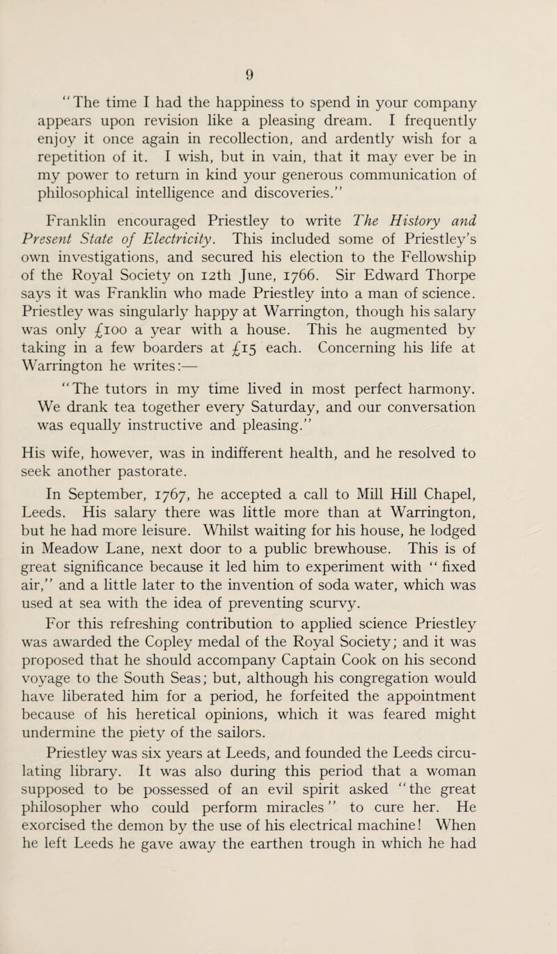 “The time I had the happiness to spend in your company appears upon revision like a pleasing dream. I frequently enjoy it once again in recollection, and ardently wish for a repetition of it. I wish, but in vain, that it may ever be in my power to return in kind your generous communication of philosophical intelligence and discoveries. Franklin encouraged Priestley to write The History and Present State of Electricity. This included some of Priestley's own investigations, and secured his election to the Fellowship of the Royal Society on 12th June, 1766. Sir Edward Thorpe says it was Franklin who made Priestley into a man of science. Priestley was singularly happy at Warrington, though his salary was only £100 a year with a house. This he augmented by taking in a few boarders at £15 each. Concerning his life at Warrington he writes:— “The tutors in my time lived in most perfect harmony. We drank tea together every Saturday, and our conversation was equally instructive and pleasing. His wife, however, was in indifferent health, and he resolved to seek another pastorate. In September, 1767, he accepted a call to Mill Hill Chapel, Leeds. His salary there was little more than at Warrington, but he had more leisure. Whilst waiting for his house, he lodged in Meadow Lane, next door to a public brewhouse. This is of great significance because it led him to experiment with “ fixed air, and a little later to the invention of soda water, which was used at sea with the idea of preventing scurvy. For this refreshing contribution to applied science Priestley was awarded the Copley medal of the Royal Society; and it was proposed that he should accompany Captain Cook on his second voyage to the South Seas; but, although his congregation would have liberated him for a period, he forfeited the appointment because of his heretical opinions, which it was feared might undermine the piety of the sailors. Priestley was six years at Leeds, and founded the Leeds circu¬ lating library. It was also during this period that a woman supposed to be possessed of an evil spirit asked “the great philosopher who could perform miracles to cure her. He exorcised the demon by the use of his electrical machine! When he left Leeds he gave away the earthen trough in which he had