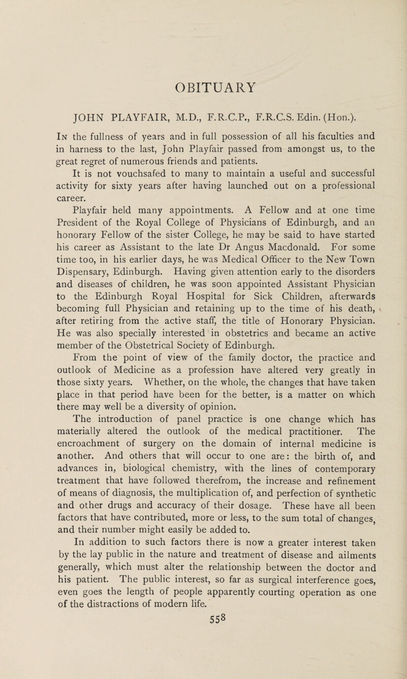 OBITUARY JOHN PLAYFAIR, M.D., F.R.C.P., F.R.C.S. Edin. (Hon.). In the fullness of years and in full possession of all his faculties and in harness to the last, John Playfair passed from amongst us, to the great regret of numerous friends and patients. It is not vouchsafed to many to maintain a useful and successful activity for sixty years after having launched out on a professional career. Playfair held many appointments. A Fellow and at one time President of the Royal College of Physicians of Edinburgh, and an honorary Fellow of the sister College, he may be said to have started his career as Assistant to the late Dr Angus Macdonald. For some time too, in his earlier days, he was Medical Officer to the New Town Dispensary, Edinburgh. Having given attention early to the disorders and diseases of children, he was soon appointed Assistant Physician to the Edinburgh Royal Hospital for Sick Children, afterwards becoming full Physician and retaining up to the time of his death, < after retiring from the active staff, the title of Honorary Physician. He was also specially interested in obstetrics and became an active member of the Obstetrical Society of. Edinburgh. From the point of view of the family doctor, the practice and outlook of Medicine as a profession have altered very greatly in those sixty years. Whether, on the whole, the changes that have taken place in that period have been for the better, is a matter on which there may well be a diversity of opinion. The introduction of panel practice is one change which has materially altered the outlook of the medical practitioner. The encroachment of surgery on the domain of internal medicine is another. And others that will occur to one are: the birth of, and advances in, biological chemistry, with the lines of contemporary treatment that have followed therefrom, the increase and refinement of means of diagnosis, the multiplication of, and perfection of synthetic and other drugs and accuracy of their dosage. These have all been factors that have contributed, more or less, to the sum total of changes, and their number might easily be added to. In addition to such factors there is now a greater interest taken by the lay public in the nature and treatment of disease and ailments generally, which must alter the relationship between the doctor and his patient. The public interest, so far as surgical interference goes, even goes the length of people apparently courting operation as one of the distractions of modern life. 558