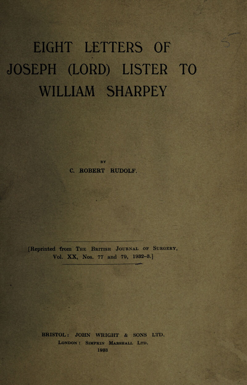 EIGHT LETTERS OF JOSEPH (LORD) LISTER TO WILLIAM SHARPEY BY C. ROBERT RUDOLF. [Reprinted from The British Journal of Surgery, Vol. XX, Nos. 77 and 79, 1932-3.] BRISTOL: JOHN WRIGHT & SONS LTD. London : Simpkin Marshall Ltd. 1983