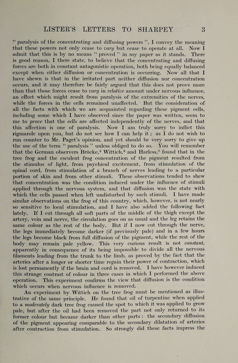 “ paralysis of the concentrating and diffusing powers ”, I convey the meaning that these powers not only cease to vary but cease to operate at all. Now I admit that this is by no means “ proved ” in my paper as it stands. There is good reason, I there state, to believe that the concentrating and diffusing forces are both in constant antagonistic operation, both being equally balanced except when either diffusion or concentration is occurring. Now all that I have shewn is that in the irritated part neither diffusion nor concentration occurs, and it may therefore be fairly argued that this does not prove more than that those forces cease to vary in relative amount under nervous influence, an effect which might result from paralysis of the extremities of the nerves, while the forces in the cells remained unaffected. But the consideration of all the facts with which we are acquainted regarding these pigment cells, including some which I have observed since the paper was written, seem to me to prove that the cells are affected independently of the nerves, and that this affection is one of paralysis. Now I am truly sorry to inflict this rigmarole upon you, but do not see how I can help it ; as I do not wish to run counter to Mr. Paget’s opinion, and yet should be very sorry to give up the use of the term “ paralysis ” unless obliged to do so. You will remember that the German observers Briicke,5 Wittich,6 and Harless, 7 found that in the tree frog and the esculent frog concentration of the pigment resulted from the stimulus of light, from psychical excitement, from stimulation of the spinal cord, from stimulation of a branch of nerves leading to a particular portion of skin and from other stimuli. These observations tended to shew that concentration was the condition induced under the influence of stimuli applied through the nervous system, and that diffusion was the state with which the cells passed when left undisturbed by such stimuli. I have made similar observations on the frog of this country, which, however, is not nearly so sensitive to local stimulation, and I have also added the following fact lately. If I cut through all soft parts of the middle of the thigh except the artery, vein and nerve, the circulation goes on as usual and the leg retains the same colour as the rest of the body. But if I now cut through the nerve, the legs immediately become darker (if previously pale) and in a few hours the legs become black from full diffusion of the pigment, while the rest of the body may remain pale yellow. This very curious result is not constant, apparently in consequence of its being impossible to divide all the nervous filaments leading from the trunk to the limb, as proved by the fact that the arteries after a longer or shorter time regain their power of contraction, which is lost permanently if the brain and cord is removed. I have however induced this strange contrast of colour in three cases in which I performed the above operation. This experiment confirms the view that diffusion is the condition which occurs when nervous influence is removed. An experiment by Wittich on the tree frog must be mentioned as illus¬ trative of the same principle. He found that oil of turpentine when applied to a moderately dark tree frog caused the spot to which it was applied to grow pale, but after the oil had been removed the part not only returned to its former colour but became darker than other parts : the secondary diffusion of the pigment appearing comparable to the secondary dilatation of arteries after contraction from stimulation. So strongly did these facts impress the