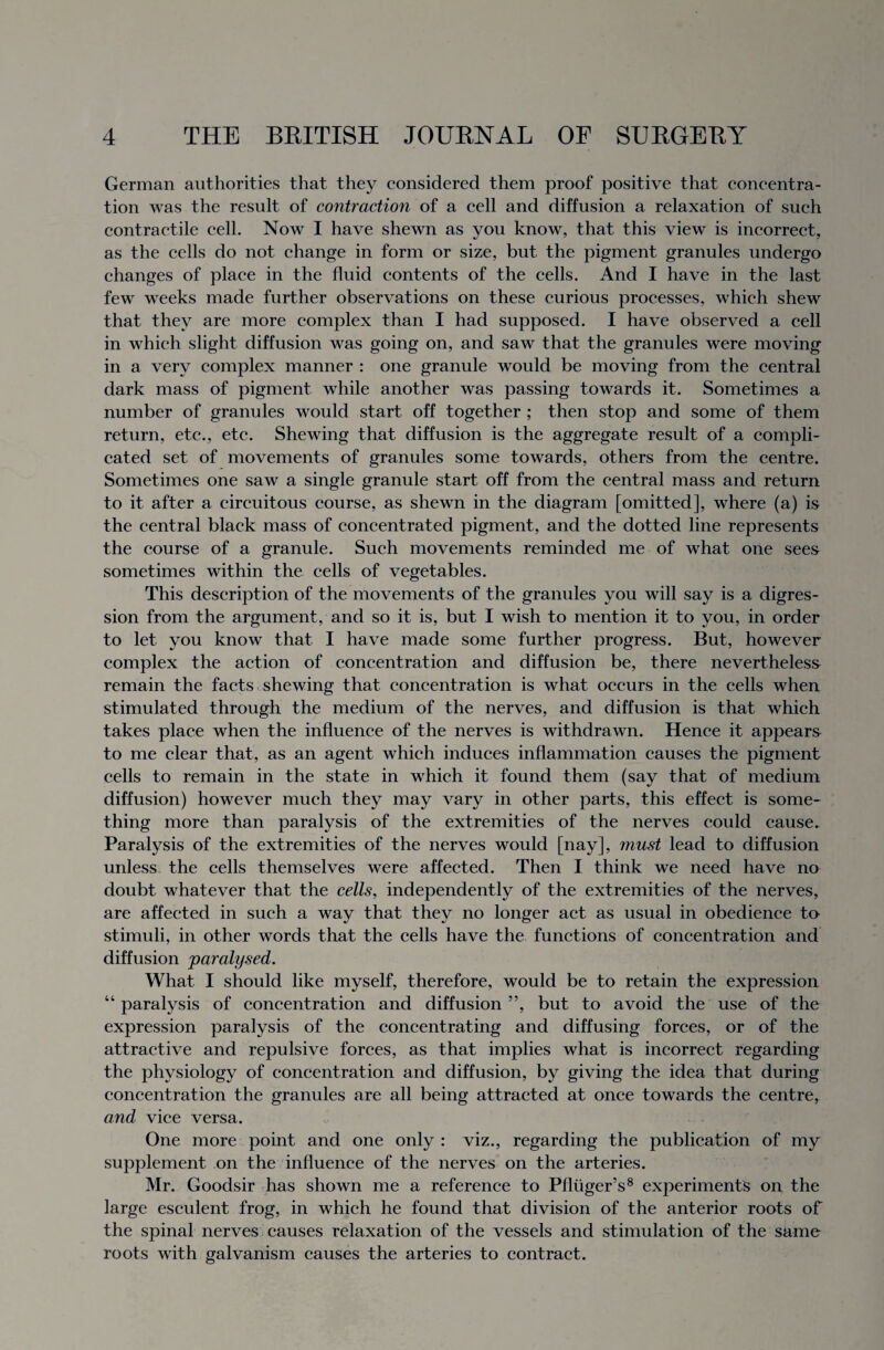 German authorities that they considered them proof positive that concentra¬ tion was the result of contraction of a cell and diffusion a relaxation of such contractile cell. Now I have shewn as you know, that this view is incorrect, as the cells do not change in form or size, but the pigment granules undergo changes of place in the fluid contents of the cells. And I have in the last few weeks made further observations on these curious processes, which shew that they are more complex than I had supposed. I have observed a cell in which slight diffusion was going on, and saw that the granules were moving in a very complex manner : one granule would be moving from the central dark mass of pigment while another was passing towards it. Sometimes a number of granules would start off together ; then stop and some of them return, etc., etc. Shewing that diffusion is the aggregate result of a compli¬ cated set of movements of granules some towards, others from the centre. Sometimes one saw a single granule start off from the central mass and return to it after a circuitous course, as shewn in the diagram [omitted], where (a) is the central black mass of concentrated pigment, and the dotted line represents the course of a granule. Such movements reminded me of what one sees sometimes within the cells of vegetables. This description of the movements of the granules you will say is a digres¬ sion from the argument, and so it is, but I wish to mention it to you, in order to let you know that I have made some further progress. But, however complex the action of concentration and diffusion be, there nevertheless remain the facts shewing that concentration is what occurs in the cells when stimulated through the medium of the nerves, and diffusion is that which takes place when the influence of the nerves is withdrawn. Hence it appears to me clear that, as an agent which induces inflammation causes the pigment cells to remain in the state in which it found them (say that of medium diffusion) however much they may vary in other parts, this effect is some¬ thing more than paralysis of the extremities of the nerves could cause. Paralysis of the extremities of the nerves would [nay], must lead to diffusion unless the cells themselves were affected. Then I think we need have no doubt whatever that the cells, independently of the extremities of the nerves, are affected in such a way that they no longer act as usual in obedience to stimuli, in other words that the cells have the functions of concentration and diffusion paralysed. What I should like myself, therefore, would be to retain the expression “ paralysis of concentration and diffusion ”, but to avoid the use of the expression paralysis of the concentrating and diffusing forces, or of the attractive and repulsive forces, as that implies what is incorrect regarding the physiology of concentration and diffusion, by giving the idea that during concentration the granules are all being attracted at once towards the centre, and vice versa. One more point and one only : viz., regarding the publication of my supplement on the influence of the nerves on the arteries. Mr. Goodsir has shown me a reference to Pfliiger’s8 experiments on the large esculent frog, in which he found that division of the anterior roots of the spinal nerves causes relaxation of the vessels and stimulation of the same roots with galvanism causes the arteries to contract.