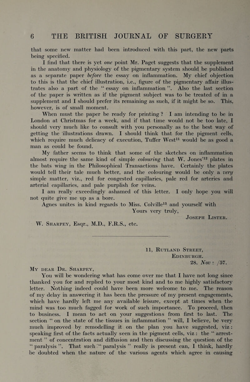 that some new matter had been introduced with this part, the new parts being specified. I find that there is yet one point Mr. Paget suggests that the supplement in the anatomy and physiology of the pigmentary system should be published as a separate paper before the essay on inflammation. My chief objection to this is that the chief illustration, i.e., figure of the pigmentary affair illus¬ trates also a part of the “ essay on inflammation 55. Also the last section of the paper is written as if the pigment subject was to be treated of in a supplement and I should prefer its remaining as such, if it might be so. This, however, is of small moment. When must the paper be ready for printing ? I am intending to be in London at Christmas for a week, and if that time would not be too late, I should very much like to consult with you personally as to the best way of getting the illustrations drawn. I should think that for the pigment cells, which require much delicacy of execution, Tuffer West11 would be as good a man as could be found. My father seems to think that some of the sketches on inflammation almost require the same kind of simple colouring that W. Jones’12 plates in the bats wing in the Philosophical Transactions have. Certainly the plates would tell their tale much better, and the colouring would be only a very simple matter, viz., red for congested capillaries, pale red for arteries and arterial capillaries, and pale purplish for veins. I am really exceedingly ashamed of this letter. I only hope you will not quite give me up as a bore. Agnes unites in kind regards to Miss. Colville13 and yourself with Yours very truly, Joseph Lister. W. Sharpey, Esqr., M.D., F.R.S., etc. 11, Rutland Street, Edinburgh. 28. Nov : /57. My dear Dr. Sharpey, You will be wondering what has come over me that I have not long since thanked you for and replied to your most kind and to me highly satisfactory letter. Nothing indeed could have been more welcome to me. The reason of my delay in answering it has been the pressure of my present engagements, which have hardly left me any available leisure, except at times when the mind was too much fagged for work of such importance. To proceed, then to business. I mean to act on your suggestions from first to last. The section “ on the state of the tissues in inflammation ” will, I believe, be very much improved by remodelling it on the plan you have suggested, viz : speaking first of the facts actually seen in the pigment cells, viz : the “ arrest¬ ment ” of concentration and diffusion and then discussing the question of the “ paralysis ”. That such “ paralysis ” really is present can, I think, hardly be doubted when the nature of the various agents which agree in causing