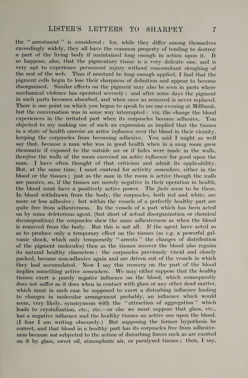 the “ arrestment ” is considered : for, while they differ among themselves exceedingly widely, they all have the common property of tending to destroy a part of the living body if maintained long enough in action upon it. It so happens, also, that the pigmentary tissue is a very delicate one, and is very apt to experience 'permanent injury without concomitant sloughing of the rest of the web. Thus if mustard be long enough applied, I find that the pigment cells begin to lose their sharpness of definition and appear to become disorganised. Similar effects on the pigment may also be seen in parts where mechanical violence has operated severely ; and after some days the pigment in such parts becomes absorbed, and when once so removed is never replaced. There is one point on which you began to speak to me one evening at Millbank, but the conversation was in some way interrupted : viz. the change the blood experiences in the irritated part when its corpuscles become adhesive. You objected to my making use of such an expression as implied that the tissues in a state of health exercise an active influence over the blood in their vicinity, keeping the corpuscles from becoming adhesive. You said I might as well say that, because a man who was in good health when in a snug room grew rheumatic if exposed to the outside air or if holes were made in the walls, therefore the walls of the room exercised an active influence for good upon the man. I have often thought of that criticism and admit its applicability. But, at the same time, I must contend for activity somewhere, either in the blood or the tissues ; just as the man in the room is active though the walls are passive, so, if the tissues are merely negative in their operation in health, the blood must have a positively active power. The facts seem to be these. In blood withdrawn from the body, the corpuscles, both red and white, are more or less adhesive ; but within the vessels of a perfectly healthy part are quite free from adhesiveness. In the vessels of a part which has been acted on by some deleterious agent, (but short of actual disorganization or chemical decomposition) the corpuscles shew the same adhesiveness as when the blood is removed from the body. But this is not all. If the agent have acted so as to produce only a temporary effect on the tissues (as e.g. a powerful gal¬ vanic shock, which only temporarily “ arrests ” the changes of distribution of the pigment molecules) then as the tissues recover the blood also regains its natural healthy characters : the corpuscles previously viscid and closely packed, become non-adhesive again and are driven out of the vessels in which they had accumulated. Now I say this recovery on the part of the blood implies something active somewhere. We may either suppose that the healthy tissues exert a purely negative influence on the blood, which consequently does not suffer as it does when in contact with glass or any other dead matter, which must in such case be supposed to exert a disturbing influence leading to changes in molecular arrangement probably, an influence which would seem, very likely, synonymous with the “attraction of aggregation which leads to crystalization, etc., etc.—or else we must suppose that glass, etc., has a negative influence and the healthy tissues an active one upon the blood. (I fear I am writing obscurely.) But supposing the former hypothesis be correct, and that blood in a healthy part has its corpuscles free from adhesive¬ ness because not subjected to the action of disturbing forces such as are exerted on it by glass, sweet oil, atmospheric air, or paralysed tissues ; then, I say,