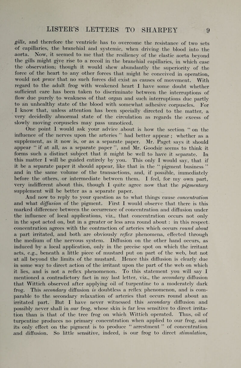 gills, and therefore the ventricle has to overcome the resistance of two sets of capillaries, the branchial and systemic, when driving the blood into the aorta. Now, it seemed to me that the resiliency of the elastic aorta beyond the gills might give rise to a recoil in the branchial capillaries, in which case the observation; though it would shew abundantly the superiority of the force of the heart to any other forces that might be conceived in operation, would not prove that no such forces did exist as causes of movement. With regard to the adult frog with weakened heart I have some doubt whether sufficient care has been taken to discriminate between the interruptions of flow due purely to weakness of that organ and such interruptions due partly to an unhealthy state of the blood with somewhat adhesive corpuscles. For I know that, unless attention has been specially directed to the matter, a very decidedly abnormal state of the circulation as regards the excess of slowly moving corpuscles may pass unnoticed. One point I would ask your advice about is how the section “ on the influence of the nerves upon the arteries ” had better appear ; whether as a supplement, as it now is, or as a separate paper. Mr. Paget savs it should appear “if at all, as a separate paper ”, and Mr. Goodsir seems to think it forms such a distinct subject that it might be well to have it separate. In this matter I will be guided entirely by you. This only I would say, that if it be a separate paper it should appear, like that in the “ pigment business ” and in the same volume of the transactions, and, if possible, immediately before the others, or intermediate between them. I feel, for my own part, very indifferent about this, though I quite agree now that the pigmentary supplement will be better as a separate paper. And now to reply to your question as to what things cause concentration and what diffusion of the pigment. First I would observe that there is this marked difference between the occurrence of concentration and diffusion under the influence of local applications, viz., that concentration occurs not only in the spot acted on, but in a greater or less area round about : in this respect concentration agrees with the contraction of arteries which occurs round about a part irritated, and both are obviously reflex phenomena, effected through the medium of the nervous system. Diffusion on the other hand occurs, as induced by a local application, only in the precise spot on which the irritant acts, e.g., beneath a little piece of mustard put on part of the web, but not at all beyond the limits of the mustard. Hence this diffusion is clearly due in some way to direct action of the irritant upon the part of the web on which it lies, and is not a reflex phenomenon. To this statement you will say I mentioned a contradictory fact in my last letter, viz., the secondary diffusion that Wittich observed after applying oil of turpentine to a moderately dark frog. This secondary diffusion is doubtless a reflex phenomenon, and is com¬ parable to the secondary relaxation of arteries that occurs round about an irritated part. But I have never witnessed this secondary diffusion and possibly never shall in our frog, whose skin is far less sensitive to direct irrita¬ tion than is that of the tree frog on which Wittich operated. Thus, oil of turpentine produces no primary concentration when applied to our frog, and its only effect on the pigment is to produce “ arrestment ” of concentration and diffusion. So little sensitive, indeed, is our frog to direct stimulation,