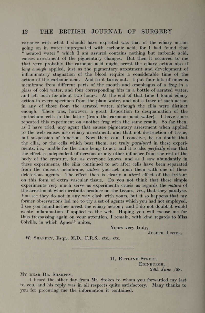 variance with what I should have expected was that of the ciliary action going on in water impregnated with carbonic acid, for I had found that “ aerated water ” which I am assured contains nothing but carbonic acid, causes arrestment of the pigmentary changes. But then it occurred to me that very probably the carbonic acid might arrest the ciliary action also if long enough applied, just as the pigmentary arrestment and development of inflammatory stagnation of the blood require a considerable time of the action of the carbonic acid. And so it turns out. I put four bits of mucous membrane from different parts of the mouth and oesophagus of a frog in a glass of cold water, and four corresponding bits in a bottle of aerated water, and left both for about two hours. At the end of that time I found ciliary action in every specimen from the plain water, and not a trace of such action in any of those from the aerated water, although the cilia were distinct ^enough. There was, however, a great disposition to desquamation of the epithelium cells in the latter (from the carbonic acid water). I have since repeated this experiment on another frog with the same result. So far then, as I have tried, any agent that causes pigmentary arrestment when applied to the web causes also ciliary arrestment, and that not destruction of tissue, but suspension of function. Now there can, I conceive, be no doubt that the cilia, or the cells which bear them, are truly 'paralysed, in these experi¬ ments, i.e., unable for the time being to act, and it is also perfectly clear that the effect is independent of nervous or any other influence from the rest of the body of the creature, for, as everyone knows, and as I saw abundantly in these experiments, the cilia continued to act after cells have been separated from the mucous membrane, unless you act upon them with one of these deleterious agents. The effect then is clearly a direct effect of the irritant on this form of extra vascular tissue. Do you not think that these simple experiments very much serve as experimenta crucis as regards the nature of the arrestment which irritants produce on the tissues, viz., that they paralyse. You see they do not in any way clash with yours, but it so happens that my former observations led me to try a set of agents which you had not employed. I see you found aether arrest the ciliary action ; and I do not doubt it would excite inflammation if applied to the web. Hoping you will excuse me for thus trespassing again on your attention, I remain, with kind regards to Miss •Colville, in which Agnes15 unites, Yours very truly, Joseph Lister. W. Sharpey, Esqr., M.D., F.R.S., etc., etc. 11, Rutland Street, Edinburgh, 28th June /58. My dear Dr. Sharpey, I heard the other day from Mr. Stokes to whom you forwarded my last bo you, and his reply was in all respects quite satisfactory. Many thanks to you for procuring me the information it contained.