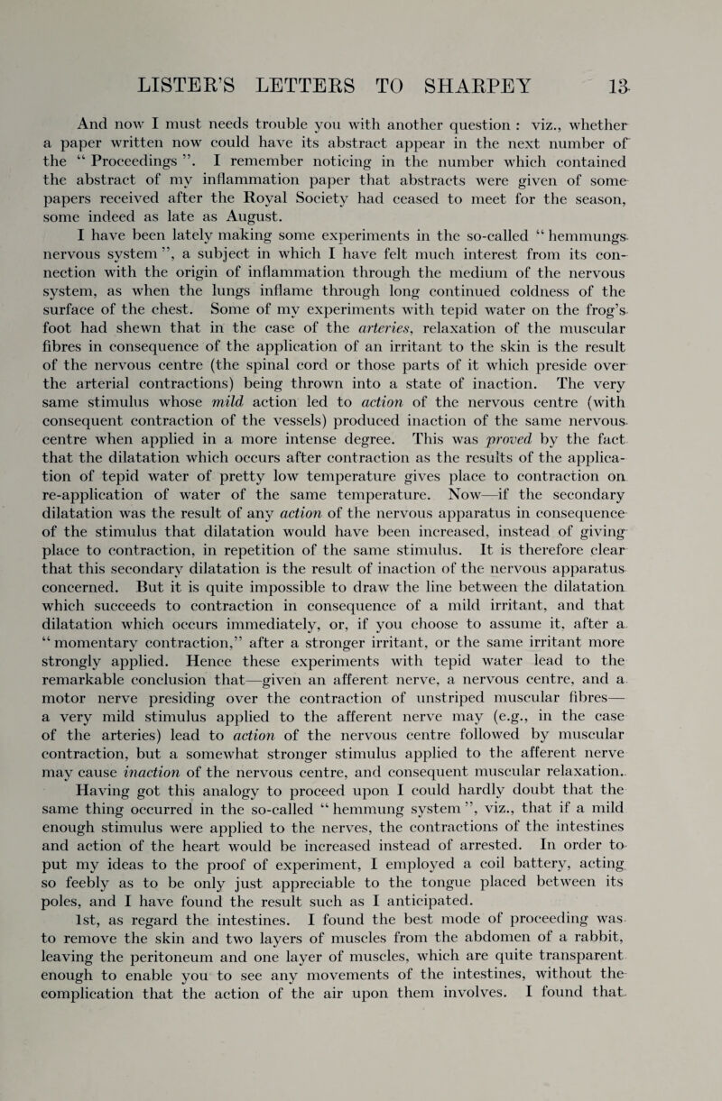 And now I must needs trouble you with another question : viz., whether a paper written now could have its abstract appear in the next number of the “ Proceedings ”. I remember noticing in the number which contained the abstract of my inflammation paper that abstracts were given of some papers received after the Royal Society had ceased to meet for the season, some indeed as late as August. I have been lately making some experiments in the so-called “ hemmungs nervous system ”, a subject in which I have felt much interest from its con¬ nection with the origin of inflammation through the medium of the nervous system, as when the lungs inflame through long continued coldness of the surface of the chest. Some of my experiments with tepid water on the frog’s foot had shewn that in the case of the arteries, relaxation of the muscular fibres in consequence of the application of an irritant to the skin is the result of the nervous centre (the spinal cord or those parts of it which preside over the arterial contractions) being thrown into a state of inaction. The very same stimulus whose mild action led to action of the nervous centre (with consequent contraction of the vessels) produced inaction of the same nervous, centre when applied in a more intense degree. This was 'proved by the fact that the dilatation which occurs after contraction as the results of the applica¬ tion of tepid water of pretty low temperature gives place to contraction on re-application of water of the same temperature. Now—if the secondary dilatation was the result of any action of the nervous apparatus in consequence of the stimulus that dilatation would have been increased, instead of giving place to contraction, in repetition of the same stimulus. It is therefore clear that this secondary dilatation is the result of inaction of the nervous apparatus concerned. But it is quite impossible to draw the line between the dilatation which succeeds to contraction in consequence of a mild irritant, and that dilatation which occurs immediately, or, if you ehoose to assume it, after a “momentary contraction,” after a stronger irritant, or the same irritant more strongly applied. Hence these experiments with tepid water lead to the remarkable conclusion that—given an afferent nerve, a nervous centre, and a motor nerve presiding over the contraction of unstriped muscular fibres— a very mild stimulus applied to the afferent nerve may (e.g., in the case of the arteries) lead to action of the nervous centre followed by muscular contraction, but a somewhat stronger stimulus applied to the afferent nerve may cause inaction of the nervous centre, and consequent muscular relaxation. Having got this analogy to proceed upon I could hardly doubt that the same thing occurred in the so-called “ hemmung system ”, viz., that if a mild enough stimulus were applied to the nerves, the contractions of the intestines and action of the heart would be increased instead of arrested. In order to put my ideas to the proof of experiment, I employed a coil battery, acting so feebly as to be only just appreciable to the tongue placed between its poles, and I have found the result such as I anticipated. 1st, as regard the intestines. I found the best mode of proceeding was to remove the skin and two layers of muscles from the abdomen of a rabbit, leaving the peritoneum and one layer of muscles, which are quite transparent enough to enable you to see any movements of the intestines, without the complication that the action of the air upon them involves. I found that.