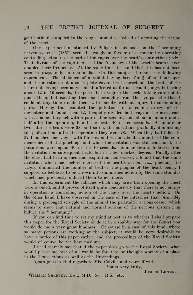 gentle stimulus applied to the vagus promotes, instead of arresting the action of the heart. One experiment mentioned by Pfluger in his book on the “ hemmung nerven system ” (1857) seemed strongly in favour of a constantly operating controlling action on the part of the vagus over the heart’s contractions ; viz., That division of the vagi increased the frequency of the heart’s beats : even doubled their frequency. At the same time it is said that this has not been seen in frogs, only in mammalia. On this subject I made the following experiment. The abdomen of a rabbit having been for § of an hour open and the intestines out upon a plate covered with sweet oil, the beats of the heart not having been as yet at all affected as far as I could judge, but being about 42 in 10 seconds, 1 exposed both vagi in the neck, taking care not to pinch them, but isolating them so thoroughly from the sympathetic that I could at any time divide them with facility without injury to surrounding parts. Having thus counted the pulsations in a coiling artery of the mesentery and found them 42, I rapidly divided both vagi in the neck, each with a momentary act with a pair of fine scissors, and about a minute and a half after the operation, found the beats 40 in ten seconds. A minute or two later the beats were 38, and so on, the pulsations gradually diminishing till J of an hour after the operation they were 28. When they had fallen to 32 I pinched one vagus with forceps, and within about a minute of the com¬ mencement of the pinching, and while the irritation was still continued, the pulsations were again 40 in the 10 seconds. Similar results followed from the irritation on subsequent trials, but in a less marked degree. Finally after the chest had been opened and respiration had ceased, I found that the same irritation which had before increased the heart’s action, viz., pinching the vagus, diminished the number of beats : the ganglia of the heart being, I suppose, so feeble as to be thrown into diminished action by the same stimulus which had previously induced them to act more. In this experiment the fallacies which may arise from opening the chest were avoided, and it proves of itself quite conclusively that there is not always in operation a controlling action of the vagus over the heart’s action. On the other hand I have observed in the case of the intestines that invariably during a prolonged struggle of the animal the peristaltic actions cease; which seems to show that natural and normal actions of the nervous system may induce the “ hemmung ”. If you can find time to set my mind at rest as to whether I shall prepare this paper for the Royal Society or do it in a shabby way for the Lancet you would do me a very great kindness. Of course in a case of this kind, where so many persons are working at the subject, it would be very desirable to have a notice of this paper early : and the proceedings of the Royal Society would of course be the best medium. I need scarcely say that if the paper does go to the Royal Society, what would please me best of all would be for it to be thought worthy of a place in the Transactions as well as the Proceedings. Agnes joins in kind regards to Miss Colville and yourself with Yours very truly, Joseph Lister. William Sharpey, Esq., M.D., Sec. R.S., etc.