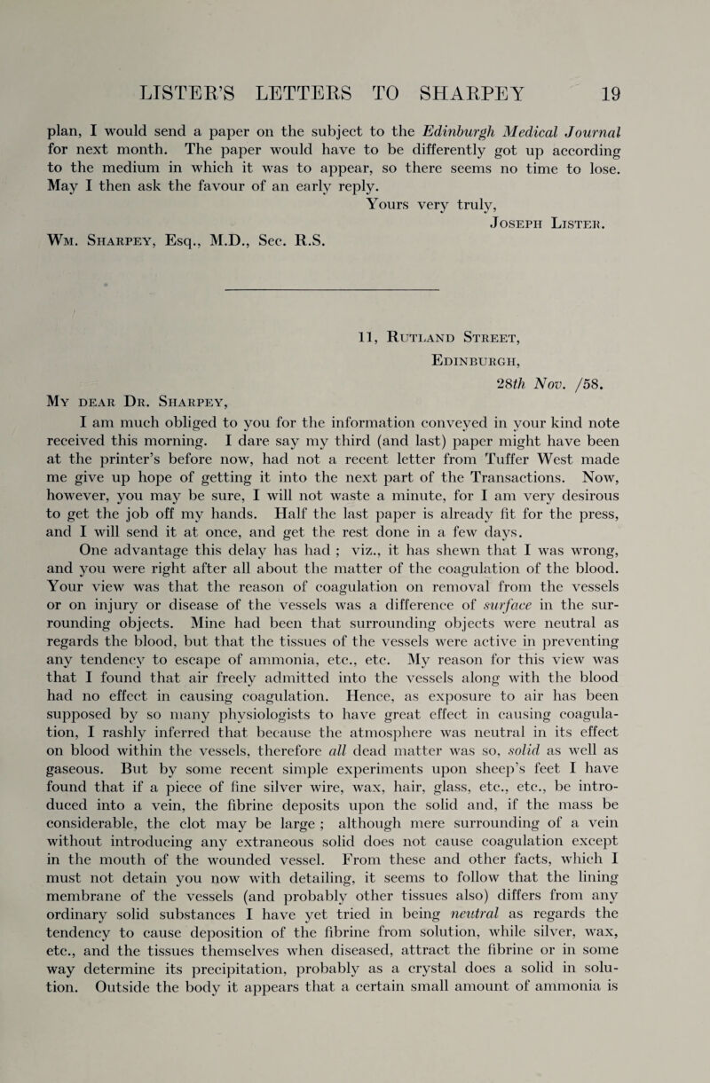 plan, I would send a paper on the subject to the Edinburgh Medical Journal for next month. The paper would have to be differently got up according to the medium in which it was to appear, so there seems no time to lose. May I then ask the favour of an early reply. Yours very truly, Joseph Lister. Wm. Sharpey, Esq., M.D., Sec. R.S. 11, Rutland Street, Edinburgh, 28th Nov. /58. My dear Dr. Sharpey, I am much obliged to vou for the information conveyed in vour kind note received this morning. I dare say my third (and last) paper might have been at the printer’s before now, had not a recent letter from Tuffer West made me give up hope of getting it into the next part of the Transactions. Now, however, you may be sure, I will not waste a minute, for I am very desirous to get the job off my hands. Half the last paper is already fit for the press, and I will send it at once, and get the rest done in a few days. One advantage this delay has had ; viz., it has shewn that I was wrong, and you were right after all about the matter of the coagulation of the blood. Your view was that the reason of coagulation on removal from the vessels or on injury or disease of the vessels was a difference of surface in the sur¬ rounding objects. Mine had been that surrounding objects were neutral as regards the blood, but that the tissues of the vessels were active in preventing any tendency to escape of ammonia, etc., etc. My reason for this view was that I found that, air freely admitted into the vessels along with the blood had no effect in causing coagulation. Hence, as exposure to air has been supposed by so many physiologists to have great effect in causing coagula¬ tion, I rashly inferred that because the atmosphere was neutral in its effect on blood within the vessels, therefore all dead matter was so, solid as well as gaseous. But by some recent simple experiments upon sheep’s feet I have found that if a piece of fine silver wire, wax, hair, glass, etc., etc., be intro¬ duced into a vein, the fibrine deposits upon the solid and, if the mass be considerable, the clot may be large ; although mere surrounding of a vein without introducing any extraneous solid does not cause coagulation except in the mouth of the wounded vessel. From these and other facts, which I must not detain you now with detailing, it seems to follow that the lining membrane of the vessels (and probably other tissues also) differs from any ordinary solid substances I have yet tried in being neutral as regards the tendency to cause deposition of the fibrine from solution, while silver, wax, etc., and the tissues themselves when diseased, attract the fibrine or in some way determine its precipitation, probably as a crystal does a solid in solu¬ tion. Outside the body it appears that a certain small amount of ammonia is