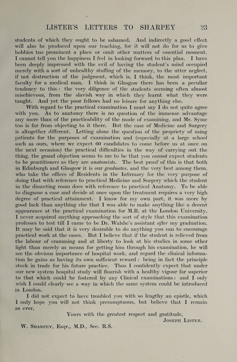 students of which they ought to be ashamed. And indirectly a good effect will also be produced upon our teaching, for it will not do for us to give hobbies too prominent a place or omit other matters of essential moment. I cannot tell you the happiness I feel in looking forward to this plan. I have been deeply impressed with the evil of having the student’s mind occupied merely with a sort of unhealthy stuffing of the memory, to the utter neglect, if not destruction of the judgment, which is, I think, the most important faculty for a medical man. I think in Glasgow there has been a peculiar tendency to this : the very diligence of the students seeming often almost mischievous, from the slavish way in which they learnt what they were taught. And yet the poor fellows had no leisure for anything else. With regard to the practical examination I must say I do not quite agree with you. As to anatomy there is no question of the immense advantage any more than of the practicability of the mode of examining, and Mr. Syme too is far from objecting to it there. But the case of Medicine and Surgery is altogether different. Letting alone the question of the propriety of using patients for the purposes of examination and (especially at a large school such as ours, where we expect 60 candidates to come before us at once on the next occasion) the practical difficulties in the way of carrying out the thing, the grand objection seems to me to be that you cannot expect students to be practitioners as they are anatomists. The best proof of this is that both in Edinburgh and Glasgow it is our graduates, and the very best among them, who take the offices of Residents in the Infirmary for the very purpose of doing that with reference to practical Medicine and Surgery which the student in the dissecting room does with reference to practical Anatomy. To be able to diagnose a case and decide at once upon the treatment requires a very high degree of practical attainment. I know for my own part, it was more by good luck than anything else that I was able to make anything like a decent appearance at the practical examination for M.B. at the London University. I never acquired anything approaching the sort of style that this examination professes to test till I came to be Dr. Walshe’s assistant after my graduation. It may be said that it is very desirable to do anything you can to encourage practical work at the cases. But I believe that if the student is relieved from the labour of cramming and at liberty to look at his studies in some other light than merely as means for getting him through his examination, he will see the obvious importance of hospital work, and regard the clinical informa¬ tion he gains as having its own sufficient reward : being in fact the principle stock in trade for his future practice. Thus I confidently expect that under our new system hospital study will flourish with a healthy vigour far superior to that which could be fostered bv anv Clinical examinations : and I onlv •/ %/ •/ wish I could clearly see a way in which the same system could be introduced in London. I did not expect to have troubled you with so lengthy an epistle, which I only hope you will not think presumptuous, but believe that I remain as ever, Yours with the greatest respect and gratitude, Joseph Lister.