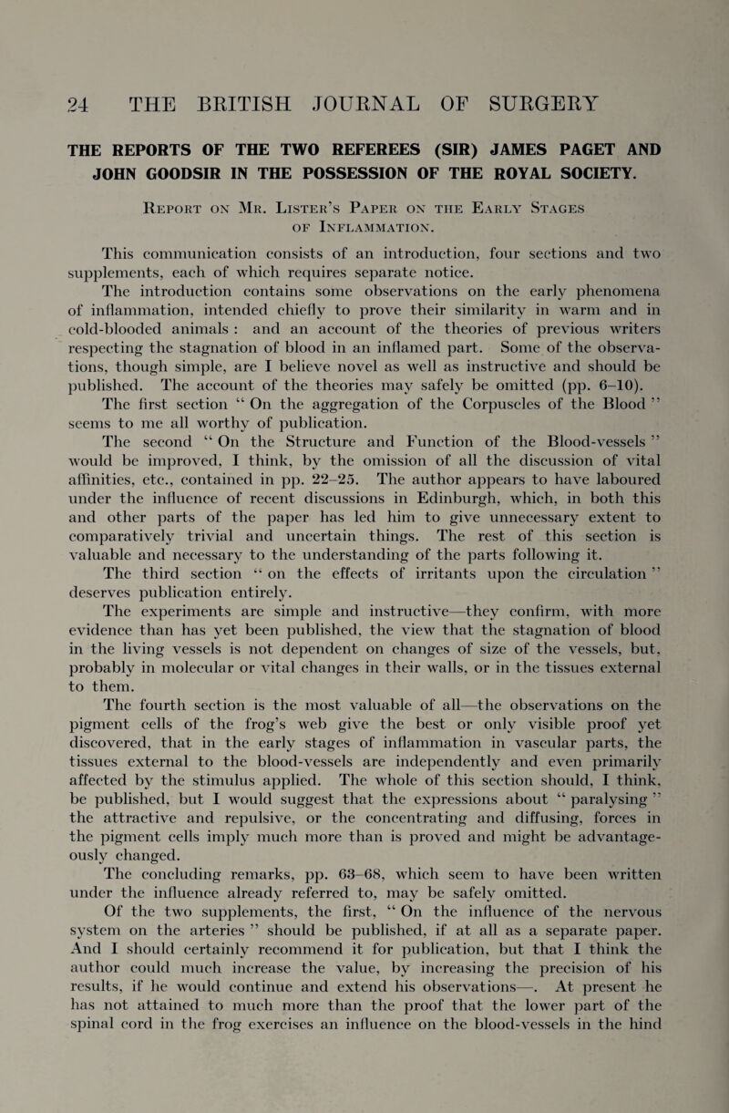 THE REPORTS OF THE TWO REFEREES (SIR) JAMES PAGET AND JOHN GOODSIR IN THE POSSESSION OF THE ROYAL SOCIETY. Report on Mr. Lister’s Paper on the Early Stages of Inflammation. This communication consists of an introduction, four sections and two supplements, each of which requires separate notice. The introduction contains some observations on the early phenomena of inflammation, intended chiefly to prove their similarity in warm and in cold-blooded animals : and an account of the theories of previous writers respecting the stagnation of blood in an inflamed part. Some of the observa¬ tions, though simple, are I believe novel as well as instructive and should be published. The account of the theories may safely be omitted (pp. 6-10). The first section “ On the aggregation of the Corpuscles of the Blood ” seems to me all worthy of publication. The second “ On the Structure and Function of the Blood-vessels ” Mould be improved, I think, by the omission of all the discussion of vital affinities, etc., contained in pp. 22-25. The author appears to have laboured under the influence of recent discussions in Edinburgh, which, in both this and other parts of the paper has led him to give unnecessary extent to comparatively trivial and uncertain things. The rest of this section is valuable and necessary to the understanding of the parts following it. The third section 4 4 on the effects of irritants upon the circulation ” deserves publication entirely. The experiments are simple and instructive—they confirm, with more evidence than has yet been published, the vieMr that the stagnation of blood in the living vessels is not dependent on changes of size of the vessels, but, probably in molecular or vital changes in their walls, or in the tissues external to them. The fourth section is the most valuable of all—the observations on the pigment cells of the frog’s web give the best or only visible proof yet discovered, that in the early stages of inflammation in vascular parts, the tissues external to the blood-vessels are independently and even primarily affected by the stimulus applied. The whole of this section should, I think, be published, but I Mrould suggest that the expressions about “ paralysing ” the attractive and repulsive, or the concentrating and diffusing, forces in the pigment cells imply much more than is proved and might be advantage¬ ously changed. The concluding remarks, pp. 63-68, which seem to have been written under the influence already referred to, may be safely omitted. Of the two supplements, the first, “ On the influence of the nervous system on the arteries ” should be published, if at all as a separate paper. And I should certainly recommend it for publication, but that I think the author could much increase the value, by increasing the precision of his results, if he would continue and extend his observations—. At present he has not attained to much more than the proof that the lower part of the spinal cord in the frog exercises an influence on the blood-vessels in the hind