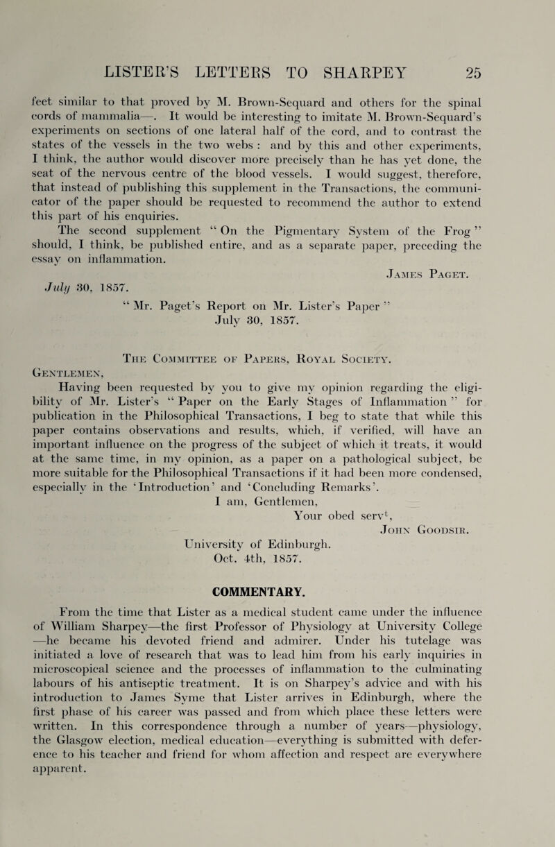 feet similar to that proved by M. Brown-Sequard and others for the spinal cords of mammalia—. It would be interesting to imitate M. Brown-Sequard’s experiments on sections of one lateral half of the cord, and to contrast the states of the vessels in the two webs : and by this and other experiments, I think, the author would discover more precisely than he has yet done, the seat of the nervous centre of the blood vessels. I would suggest, therefore, that instead of publishing this supplement in the Transactions, the communi¬ cator of the paper should be requested to recommend the author to extend this part of his enquiries. The second supplement “On the Pigmentary System of the Frog ” should, I think, be published entire, and as a separate paper, preceding the essay on inflammation. %j James Paget. July 30, 1857. “ Mr. Paget’s Report on Mr. Lister’s Paper ” July 30, 1857. The Committee of Papers, Royal Society. Gentlemen, Having been requested by you to give my opinion regarding the eligi¬ bility of Mr. Lister’s “ Paper on the Early Stages of Inflammation ” for publication in the Philosophical Transactions, I beg to state that while this paper contains observations and results, which, if verified, will have an important influence on the progress of the subject of which it treats, it would at the same time, in my opinion, as a paper on a pathological subject, be more suitable for the Philosophical Transactions if it had been more condensed, especially in the ‘Introduction’ and ‘Concluding Remarks’. I am, Gentlemen, Your obed serU, John Goodsir. University of Edinburgh. Oct, 4th, 1857. COMMENTARY. From the time that Lister as a medical student came under the influence of William Sharpey—the first Professor of Physiology at University College —he became his devoted friend and admirer. Under his tutelage was initiated a love of research that was to lead him from his early inquiries in microscopical science and the processes of inflammation to the culminating labours of his antiseptic treatment. It is on Sharpey’s advice and with his introduction to James Svme that Lister arrives in Edinburgh, where the first phase of his career was passed and from which place these letters were written. In this correspondence through a number of years—physiology, the Glasgow election, medical education—everything is submitted with defer¬ ence to his teacher and friend for whom affection and respect are everywhere apparent.