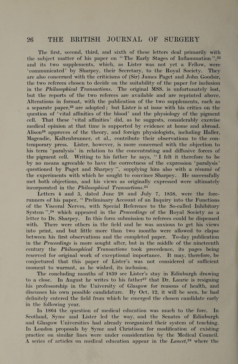 The first, second, third, and sixth of these letters deal primarily with the subject matter of his paper on “ The Early Stages of Inflammation ”,22 and its two supplements, which, as Lister was not yet a Fellow, were ‘ communicated ’ by Sharpey, their Secretary, to the Royal Society. They are also concerned with the criticisms of (Sir) James Paget and John Goodsir, the two referees chosen to decide on the suitability of the paper for inclusion in the Philosophical Transactions. The original MSS. is unfortunately lost, but the reports of the two referees are available and are reprinted above. Alterations in format, with the publication of the two supplements, each as a separate paper,23 are adopted ; but Lister is at issue with his critics on the question of ‘vital affinities of the blood’ and the physiology of the pigment cell. That these ‘vital affinities’ did, as he suggests, considerably exercise medical opinion at that time is supported by evidence at home and abroad. Alison24 approves of the theory, and foreign physiologists, including Haller, Magendie, Kaltenbrunner, et al., contribute their observations to the con¬ temporary press. Lister, however, is more concerned with the objection to his term ‘paralysis’ in relation to the concentrating and diffusive forces of the pigment cell. Writing to his father he says, “ I felt it therefore to be by no means agreeable to have the correctness of the expression ‘paralysis’ questioned by Paget and Sharpey ”, supplying him also with a resume of the experiments with which he sought to convince Sharpey. He successfully met both objections, and his views as originally expressed were ultimately incorporated in the Philosophical Transactions.25 Letters 4 and 5, dated June 28 and July 7, 1858, were the fore¬ runners of his paper, “ Preliminary Account of an Inquiry into the Functions of the Visceral Nerves, with Special Reference to the So-called Inhibitory System ”,26 which appeared in the Proceedings of the Royal Society as a letter to Dr. Sharpey. In this form submission to referees could be dispensed with. There were others in the field and he was anxious to get his views into print, and but little more than two months were allowed to elapse between his first observations and the completed paper. To-day publication in the Proceedings is more sought after, but in the middle of the nineteenth century the Philosophical Transactions took precedence, its pages being reserved for original work of exceptional importance. It may, therefore, be conjectured that this paper of Lister’s was not considered of sufficient moment to warrant, as he wished, its inclusion. The concluding months of 1859 see Lister’s stay in Edinburgh drawing to a close. In August he writes to his father27 that Dr. Laurie is resigning his professorship in the University of Glasgow for reasons of health, and discusses his own possible candidature. By Oct. 12, it will be seen, he had definitely entered the field from which he emerged the chosen candidate early in the following year. In 1864 the question of medical education was much to the fore. In Scotland, Svme and Lister led the way, and the Senates of Edinburgh and Glasgow Universities had already reorganized their system of teaching. In London proposals by Syme and Christison for modification of existing practice on similar lines were under consideration by the Medical Council. A series of articles on medical education appear in the Lancet,28 where the