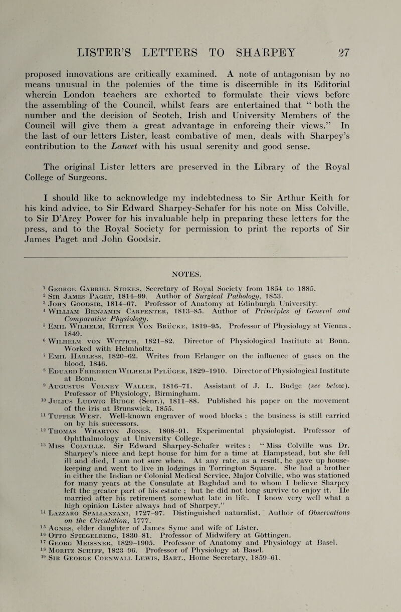 proposed innovations are critically examined. A note of antagonism by no means unusual in the polemics of the time is discernible in its Editorial wherein London teachers are exhorted to formulate their views before the assembling of the Council, whilst fears are entertained that “ both the number and the decision of Scotch, Irish and University Members of the Council will give them a great advantage in enforcing their views.” In the last of our letters Lister, least combative of men, deals with Sharpey’s contribution to the Lancet with his usual serenity and good sense. The original Lister letters are preserved in the Library of the Royal College of Surgeons. I should like to acknowledge my indebtedness to Sir Arthur Keith for his kind advice, to Sir Edward Sharpey-Schafer for his note on Miss Colville, to Sir D’Arcy Power for his invaluable help in preparing these letters for the press, and to the Royal Society for permission to print the reports of Sir James Paget and John Goodsir. NOTES. 1 George Gabriel Stokes, Secretary of Royal Society from 1854 to 1885. 2 Sir James Paget, 1814-99. Author of Surgical Pathology, 1853. 3 John Goodsir, 1814-67. Professor of Anatomy at Edinburgh University. 4 William Benjamin Carpenter, 1813-85. Author of Principles of General and Comparative Physiology. 5 Emti, Wilhelm, Ritter Von Brucke, 1819-95. Professor of Physiology at Vienna, 1849. 6 Wilhelm von Wittich. 1821-82. Director of Physiological Institute at Bonn. Worked with Helmholtz. 7 Emil Harless, 1820-62. Writes from Erlanger on the influence of gases on the blood, 1846. 8 Eduard Friedrich Wilhelm Pfluger, 1829-1910. Director of Physiological Institute at Bonn. 9 Augustus Volney Waller, 1816-71. Assistant of J. L. Budge (see belotv). Professor of Physiology, Birmingham. 10 Julius Ludwig Budge (Senr.), 1811-88. Published his paper on the movement of the iris at Brunswick, 1855. 11 Tuffer West. Well-known engraver of wood blocks ; the business is still carried on by his successors. 12 Thomas Wharton Jones, 1808-91. Experimental physiologist. Professor of Ophthalmology at University College. 13 Miss Colville. Sir Edward Sharpey-Schafer writes : “ Miss Colville was Dr. Sharpev's niece and kept house for him for a time at Hampstead, but she fell ill and died, I am not sure when. At any rate, as a result, he gave up house¬ keeping and went to live in lodgings in Torrington Square. She had a brother in either the Indian or Colonial Medical Service, Major Colville, who was stationed for many years at the Consulate at Baghdad and to whom I believe Sharpey left the greater part of his estate ; but he did not long survive to enjoy it. He married after his retirement somewhat late in life. I know very well what a high opinion Lister always had of Sharpey.5' 14 Lazzaro Spallanzani, 1727-97. Distinguished naturalist. Author of Observations on the Circulation, 1777. 15 Agnes, elder daughter of James Syme and wife of Lister. 16 Otto Spiegelberg, 1830-81. Professor of Midwifery at Gottingen. 17 Georg Meissner, 1829-1905. Professor of Anatomy and Physiology at Basel. 18 Moritz Sciitff, 1823-96. Professor of Physiology at Basel. 19 Sir George Cornw all Lewis, Bart., Home Secretary, 1859-61.