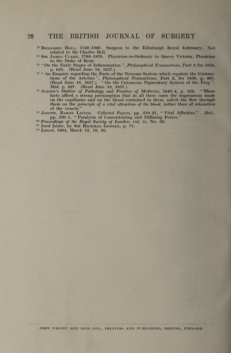 20 Benjamin Bell, 1749-1860. Surgeon to the Edinburgh Royal Infirmary. Not related to Sir Charles Bell. 21 Sir James Clark, 1788-1870. Physician-in-Ordinary to Queen Victoria, Physician to the Duke of Kent. 22 “ On the Earlv Stages of Inflammation ”, Philosophical Transactions. Part 2 for 1858, p. 645. (Read June 18. 1857.) 2?- “ An Enquiry regarding the Parts of the Nervous System which regulate the Contrac¬ tions of the Arteries ”, Philosophical Transactions, Part 2, for 1858, p. 607. (Read June 18, 1857.) “On the Cutaneous Pigmentary System of the Frog”, Ibid. p. 627. (Read June 18, 1857.) 24 Alison’s Outline of Pathology and Practice of Medicine, 1843-4, p. 122. “ These facts afford a strong presumption that in all these cases the impressions made on the capillaries and on the blood contained in them, solicit the flow through them on the principle of a vital attraction of the blood, rather than of relaxation of the vessels.” 25 Joseph, Baron Lister. Collected Papers, pp. 219-21, “Vital Affinities.” Ibid., pp. 250-1, “ Paralysis of Concentrating and Diffusing Forces.” 26 Proceedings of the Royal Society of London, vol. ix, No. 32. 27 Lord Lister, by Sir Rickman Godlee, p. 77. 28 Lancet, 1864, March 12, 19, 26. JOHN WRIGHT AND SONS LTD., PRINTERS AND PUBLISHERS, BRISTOL, ENGLAND
