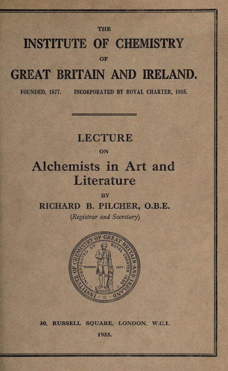 THE INSTITUTE OF CHEMISTRY OF GREAT BRITAIN AND IRELAND. FOUNDED, 1877. INCORPORATED BY ROYAL CHARTER, 1885. LECTURE ON Alchemists in Art and Literature BY RICHARD Bo PILCHER, O.B.E. {Registrar and Secretary) 30, RUSSELL SQUARE, LONDON, W.G.l. 1933.