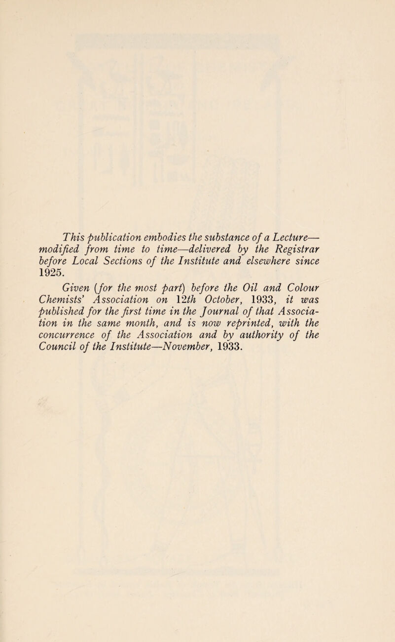 This publication embodies the substance of a Lecture— modified from time to time—delivered by the Registrar before Local Sections of the Institute and elsewhere since 1925. Given (for the most part) before the Oil and Colour Chemists' Association on 12th October, 1933, it was published for the first time in the Journal of that Associa¬ tion in the same month, and is now reprinted, with the concurrence of the Association and by authority of the Council of the Institute—November, 1933.