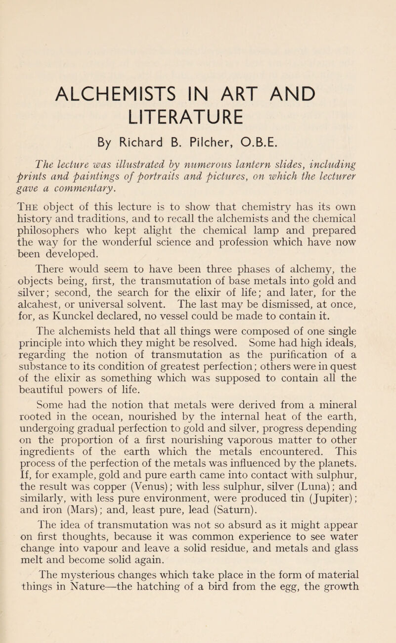 ALCHEMISTS IN ART AND LITERATURE By Richard B. Pilcher, O.B.E. The lecture was illustrated by numerous lantern slides, including prints and paintings of portraits and pictures, on which the lecturer gave a commentary. The object of this lecture is to show that chemistry has its own history and traditions, and to recall the alchemists and the chemical philosophers who kept alight the chemical lamp and prepared the way for the wonderful science and profession which have now been developed. There would seem to have been three phases of alchemy, the objects being, first, the transmutation of base metals into gold and silver; second, the search for the elixir of life; and later, for the alcahest, or universal solvent. The last may be dismissed, at once, for, as Kunckel declared, no vessel could be made to contain it. The alchemists held that all things were composed of one single principle into which they might be resolved. Some had high ideals, regarding the notion of transmutation as the purification of a substance to its condition of greatest perfection; others were in quest of the elixir as something which was supposed to contain all the beautiful powers of life. Some had the notion that metals were derived from a mineral rooted in the ocean, nourished by the internal heat of the earth, undergoing gradual perfection to gold and silver, progress depending on the proportion of a first nourishing vaporous matter to other ingredients of the earth which the metals encountered. This process of the perfection of the metals was influenced by the planets. If, for example, gold and pure earth came into contact with sulphur, the result was copper (Venus); with less sulphur, silver (Luna); and similarly, with less pure environment, were produced tin (Jupiter); and iron (Mars); and, least pure, lead (Saturn). The idea of transmutation was not so absurd as it might appear on first thoughts, because it was common experience to see water change into vapour and leave a solid residue, and metals and glass melt and become solid again. The mysterious changes which take place in the form of material things in Nature—the hatching of a bird from the egg, the growth