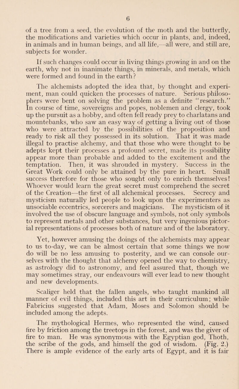 of a tree from a seed, the evolution of the moth and the butterfly, the modifications and varieties which occur in plants, and, indeed, in animals and in human beings, and all life,—all were, and still are, subjects for wonder. If such changes could occur in living things growing in and on the earth, why not in inanimate things, in minerals, and metals, which were formed and found in the earth ? The alchemists adopted the idea that, by thought and experi¬ ment, man could quicken the processes of nature. Serious philoso¬ phers were bent on solving the problem as a definite “ research.” In course of time, sovereigns and popes, noblemen and clergy, took up the pursuit as a hobby, and often fell ready prey to charlatans and mountebanks, who saw an easy way of getting a living out of those who were attracted by the possibilities of the proposition and ready to risk all they possessed in its solution. That it was made illegal to practise alchemy, and that those who were thought to be adepts kept their processes a profound secret, made its possibility appear more than probable and added to the excitement and the temptation. Then, it was shrouded in mystery. Success in the Great Work could only be attained by the pure in heart. Small success therefore for those who sought only to enrich themselves! Whoever would learn the great secret must comprehend the secret of the Creation—the first of all alchemical processes. Secrecy and mysticism naturally led people to look upon the experimenters as unsociable eccentrics, sorcerers and magicians. The mysticism of it involved the use of obscure language and symbols, not only symbols to represent metals and other substances, but very ingenious pictor¬ ial representations of processes both of nature and of the laboratory. Yet, however amusing the doings of the alchemists may appear to us to-day, we can be almost certain that some things we now do will be no less amusing to posterity, and we can console our¬ selves with the thought that alchemy opened the way to chemistry, as astrology did to astronomy, and feel assured that, though we may sometimes stray, our endeavours will ever lead to new thought and new developments. Scaliger held that the fallen angels, who taught mankind all manner of evil things, included this art in their curriculum; while Fabricius suggested that Adam, Moses and Solomon should be included among the adepts. The mythological Hermes, who represented the wind, caused fire by friction among the treetops in the forest, and was the giver of fire to man. He was synonymous with the Egyptian god, Thoth, the scribe of the gods, and himself the god of wisdom. (Fig. 2.) There is ample evidence of the early arts of Egypt, and it is fair