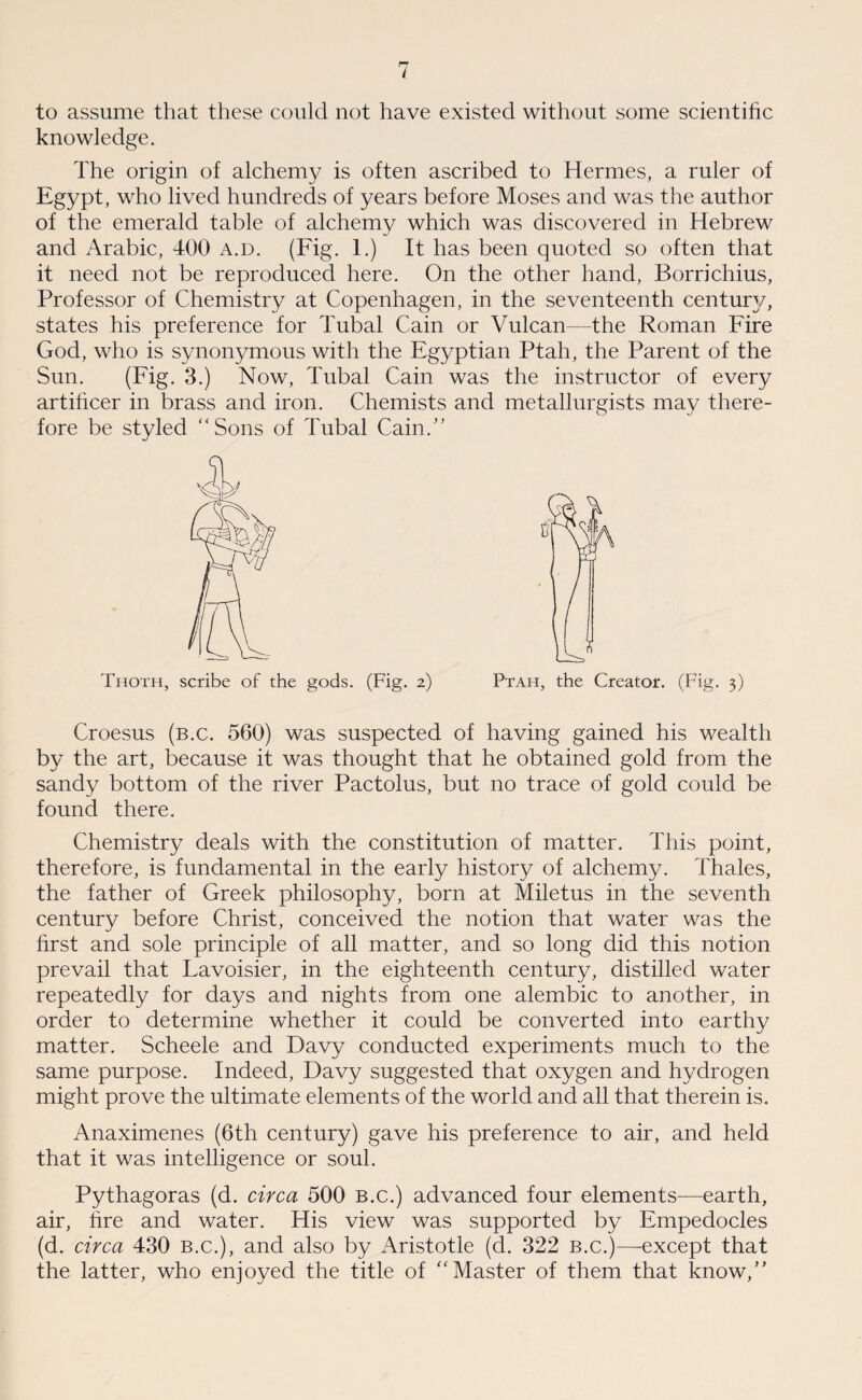 to assume that these could not have existed without some scientific knowledge. The origin of alchemy is often ascribed to Hermes, a ruler of Egypt, who lived hundreds of years before Moses and was the author of the emerald table of alchemy which was discovered in Hebrew and Arabic, 400 a.d. (Fig. 1.) It has been quoted so often that it need not be reproduced here. On the other hand, Borrichius, Professor of Chemistry at Copenhagen, in the seventeenth centmy, states his preference for Tubal Cain or Vulcan—the Roman Fire God, who is synonymous with the Egyptian Ptah, the Parent of the Sun. (Fig. 3.) Now, Tubal Cain was the instructor of every artificer in brass and iron. Chemists and metallurgists may there¬ fore be styled “Sons of Tubal Cain.” Thoth, scribe of the gods. (Fig. z) Ptah, the Creator. (Fig. 3) Croesus (b.c. 560) was suspected of having gained his wealth by the art, because it was thought that he obtained gold from the sandy bottom of the river Pactolus, but no trace of gold could be found there. Chemistry deals with the constitution of matter. This point, therefore, is fundamental in the early history of alchemy. Thales, the father of Greek philosophy, born at Miletus in the seventh century before Christ, conceived the notion that water was the first and sole principle of all matter, and so long did this notion prevail that Lavoisier, in the eighteenth century, distilled water repeatedly for days and nights from one alembic to another, in order to determine whether it could be converted into earthy matter. Scheele and Davy conducted experiments much to the same purpose. Indeed, Davy suggested that oxygen and hydrogen might prove the ultimate elements of the world and all that therein is. Anaximenes (6th century) gave his preference to air, and held that it was intelligence or soul. Pythagoras (d. circa 500 b.c.) advanced four elements—earth, air, fire and water. His view was supported by Empedocles (d. circa 430 b.c.), and also by Aristotle (d. 322 b.c.)—except that the latter, who enjoyed the title of “Master of them that know,”