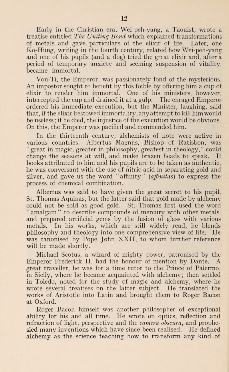 Early in the Christian era, Wei-peh-yang, a Taouist, wrote a treatise entitled The Uniting Bond which explained transformations of metals and gave particulars of the elixir of life. Later, one Ko-Hung, writing in the fourth century, related how Wei-peh-yang and one of his pupils (and a dog) tried the great elixir and, after a period of temporary anxiety and seeming suspension of vitality, became immortal. Vou-Ti, the Emperor, was passionately fond of the mysterious. An impostor sought to benefit by this foible by offering him a cup of elixir to render him immortal. One of his ministers, however, intercepted the cup and drained it at a gulp. The enraged Emperor ordered his immediate execution, but the Minister, laughing, said that, if the elixir bestowed immortality, any attempt to kill him would be useless; if he died, the injustice of the execution would be obvious. On this, the Emperor was pacified and commended him. In the thirteenth century, alchemists of note were active in various countries. Albertus Magnus, Bishop of Ratisbon, was  great in magic, greater in philosophy, greatest in theology, could change the seasons at will, and make brazen heads to speak. If books attributed to him and his pupils are to be taken as authentic, he was conversant with the use of nitric acid in separating gold and silver, and gave us the word affinity (affmitas) to express the process of chemical combination. Albertus was said to have given the great secret to his pupil, St. Thomas Aquinas, but the latter said that gold made by alchemy could not be sold as good gold. St. Thomas first used the word amalgam to describe compounds of mercury with other metals, and prepared artificial gems by the fusion of glass with various metals. In his works, which are still widely read, he blends philosophy and theology into one comprehensive view of life. He was canonised by Pope John XXII, to whom further reference will be made shortly. Michael Scotus, a wizard of mighty power, patronised by the Emperor Frederick II, had the honour of mention by Dante. A great traveller, he was for a time tutor to the Prince of Palermo, in Sicily, where he became acquainted with alchemy; then settled in Toledo, noted for the study of magic and alchemy, where he wrote several treatises on the latter subject. He translated the works of Aristotle into Latin and brought them to Roger Bacon at Oxford. Roger Bacon himself was another philosopher of exceptional ability for his and all time. He wrote on optics, reflection and refraction of light, perspective and the camera obscura, and prophe¬ sied many inventions which have since been realised. He defined alchemy as the science teaching how to transform any kind of