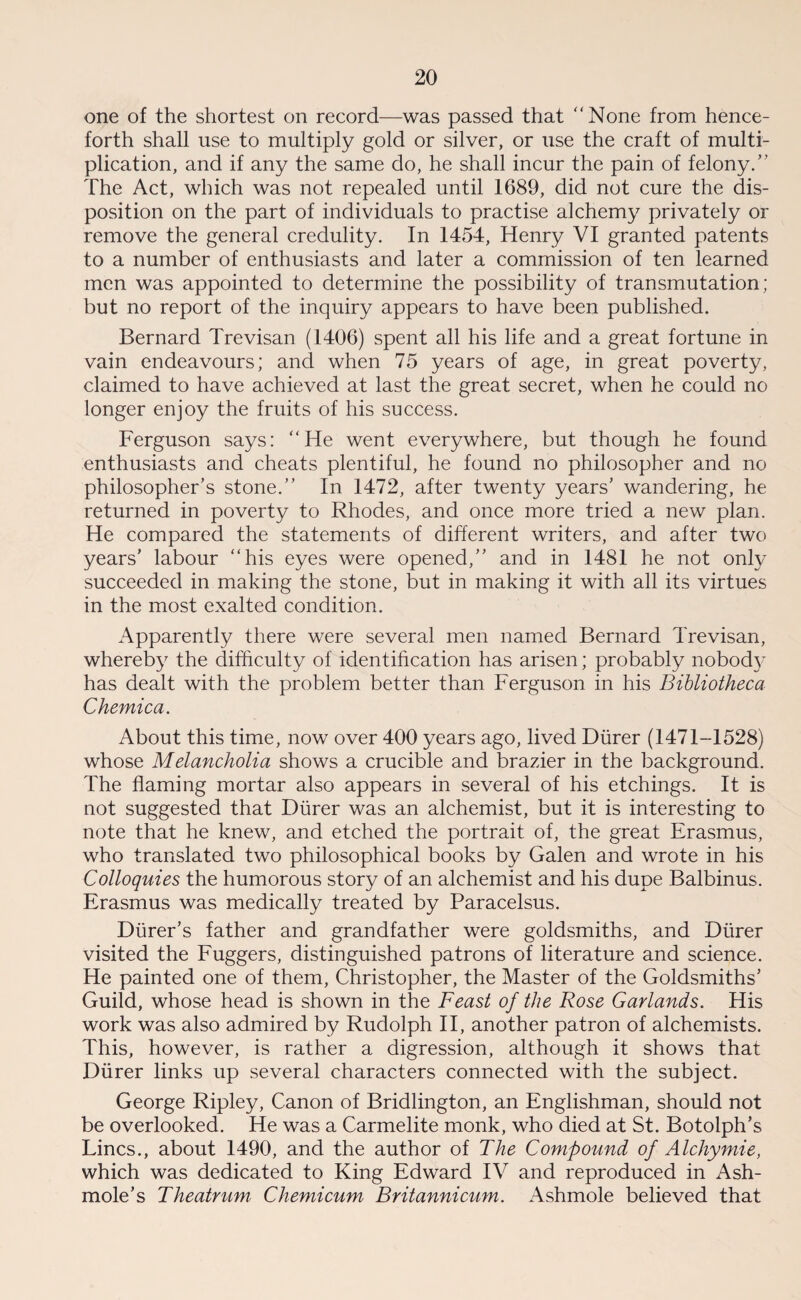 one of the shortest on record—was passed that None from hence¬ forth shall use to multiply gold or silver, or use the craft of multi¬ plication, and if any the same do, he shall incur the pain of felony/' The Act, which was not repealed until 1689, did not cure the dis¬ position on the part of individuals to practise alchemy privately or remove the general credulity. In 1454, Henry VI granted patents to a number of enthusiasts and later a commission of ten learned men was appointed to determine the possibility of transmutation; but no report of the inquiry appears to have been published. Bernard Trevisan (1406) spent all his life and a great fortune in vain endeavours; and when 75 years of age, in great poverty, claimed to have achieved at last the great secret, when he could no longer enjoy the fruits of his success. Ferguson says: He went everywhere, but though he found enthusiasts and cheats plentiful, he found no philosopher and no philosopher’s stone. In 1472, after twenty years’ wandering, he returned in poverty to Rhodes, and once more tried a new plan. He compared the statements of different writers, and after two years’ labour his eyes were opened, and in 1481 he not only succeeded in making the stone, but in making it with all its virtues in the most exalted condition. Apparently there were several men named Bernard Trevisan, whereby the difficulty of identification has arisen; probably nobody has dealt with the problem better than Ferguson in his Bibliotheca Chemica. About this time, now over 400 years ago, lived Diirer (1471-1528) whose Melancholia shows a crucible and brazier in the background. The flaming mortar also appears in several of his etchings. It is not suggested that Diirer was an alchemist, but it is interesting to note that he knew, and etched the portrait of, the great Erasmus, who translated two philosophical books by Galen and wrote in his Colloquies the humorous story of an alchemist and his dupe Balbinus. Erasmus was medically treated by Paracelsus. Durer’s father and grandfather were goldsmiths, and Diirer visited the Fuggers, distinguished patrons of literature and science. He painted one of them, Christopher, the Master of the Goldsmiths’ Guild, whose head is shown in the Feast of the Rose Garlands. His work was also admired by Rudolph II, another patron of alchemists. This, however, is rather a digression, although it shows that Diirer links up several characters connected with the subject. George Ripley, Canon of Bridlington, an Englishman, should not be overlooked. He was a Carmelite monk, who died at St. Botolph’s Lines., about 1490, and the author of The Compound of Alchymie, which was dedicated to King Edward IV and reproduced in Ash- mole’s Theatrum, Chemicum Britannicum. Ashmole believed that