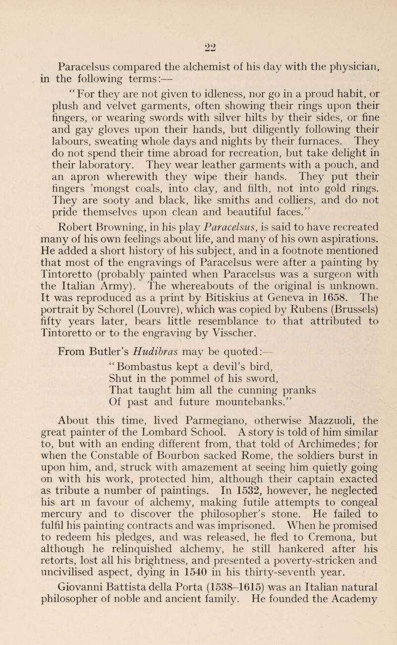 Paracelsus compared the alchemist of his day with the physician, in the following terms:— “For they are not given to idleness, nor go in a proud habit, or plush and velvet garments, often showing their rings upon their fingers, or wearing swords with silver hilts by their sides, or fine and gay gloves upon their hands, but diligently following their labours, sweating whole days and nights by their furnaces. They do not spend their time abroad for recreation, but take delight in their laboratory. They wear leather garments with a pouch, and an apron wherewith they wipe their hands. They put their tingers ’mongst coals, into clay, and filth, not into gold rings. They are sooty and black, like smiths and colliers, and do not pride themselves upon dean and beautiful faces.” Robert Browning, in his play Paracelsus, is said to have recreated many of his own feelings about life, and many of his own aspirations. He added a short history of his subject, and in a footnote mentioned that most of the engravings of Paracelsus were after a painting by Tintoretto (probably painted when Paracelsus was a surgeon with the Italian Army). The whereabouts of the original is unknown. It was reproduced as a print by Bitiskius at Geneva in 1658. The portrait by Schorel (Louvre), which was copied by Rubens (Brussels) fifty years later, bears little resemblance to that attributed to Tintoretto or to the engraving by Visscher. From Butler’s Hudibras may be quoted:— “ Bombastus kept a devil’s bird, Shut in the pommel of his sword, That taught him all the cunning pranks Of past and future mountebanks.” About this time, lived Parmegiano, otherwise Mazzuoli, the great painter of the Lombard School. A story is told of him similar to, but with an ending different from, that told of Archimedes; for when the Constable of Bourbon sacked Rome, the soldiers burst in upon him, and, struck with amazement at seeing him quietly going on with his work, protected him, although their captain exacted as tribute a number of paintings. In 1532, however, he neglected his art m favour of alchemy, making futile attempts to congeal mercury and to discover the philosopher’s stone. He failed to fulfil his painting contracts and was imprisoned. When he promised to redeem his pledges, and was released, he fled to Cremona, but although he relinquished alchemy, he still hankered after his retorts, lost all his brightness, and presented a poverty-stricken and uncivilised aspect, dying in 1540 in his thirty-seventh year. Giovanni Battista della Porta (1538-1615) was an Italian natural philosopher of noble and ancient family. He founded the Academy