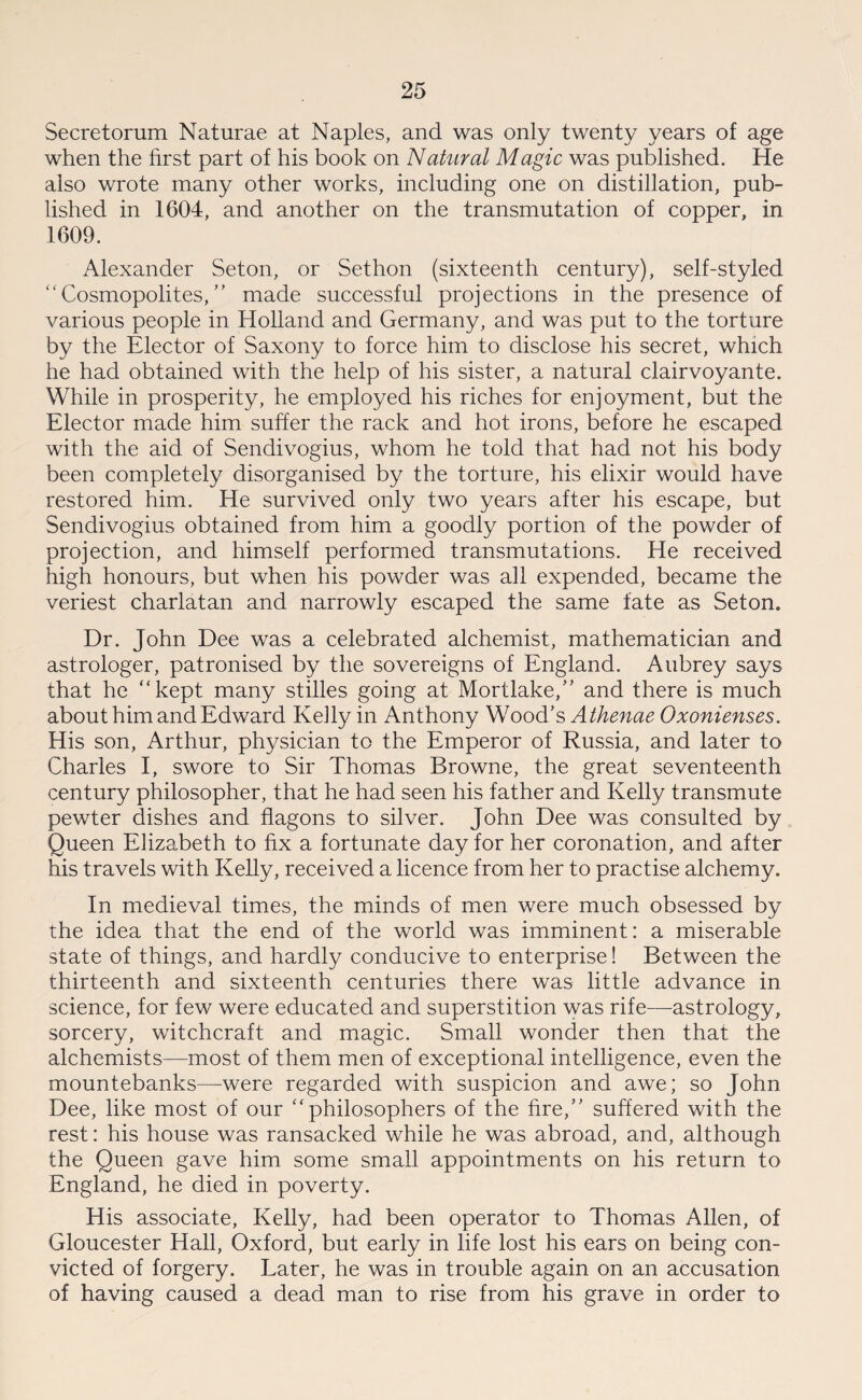 Secretorum Naturae at Naples, and was only twenty years of age when the first part of his book on Natural Magic was published. He also wrote many other works, including one on distillation, pub¬ lished in 1604, and another on the transmutation of copper, in 1609. Alexander Seton, or Sethon (sixteenth century), self-styled “Cosmopolites,” made successful projections in the presence of various people in Holland and Germany, and was put to the torture by the Elector of Saxony to force him to disclose his secret, which he had obtained with the help of his sister, a natural clairvoyante. While in prosperity, he employed his riches for enjoyment, but the Elector made him suffer the rack and hot irons, before he escaped with the aid of Sendivogius, whom he told that had not his body been completely disorganised by the torture, his elixir would have restored him. He survived only two years after his escape, but Sendivogius obtained from him a goodly portion of the powder of projection, and himself performed transmutations. He received high honours, but when his powder was all expended, became the veriest charlatan and narrowly escaped the same fate as Seton. Dr. John Dee was a celebrated alchemist, mathematician and astrologer, patronised by the sovereigns of England. Aubrey says that he “kept many stilles going at Mortlake,” and there is much about him and Edward Kelly in Anthony Wood’s Athenae Oxonienses. His son, Arthur, physician to the Emperor of Russia, and later to Charles I, swore to Sir Thomas Browne, the great seventeenth century philosopher, that he had seen his father and Kelly transmute pewter dishes and flagons to silver. John Dee was consulted by Queen Elizabeth to fix a fortunate day for her coronation, and after his travels with Kelly, received a licence from her to practise alchemy. In medieval times, the minds of men were much obsessed by the idea that the end of the world was imminent: a miserable state of things, and hardly conducive to enterprise! Between the thirteenth and sixteenth centuries there was little advance in science, for few were educated and superstition was rife—astrology, sorcery, witchcraft and magic. Small wonder then that the alchemists—most of them men of exceptional intelligence, even the mountebanks—were regarded with suspicion and awe; so John Dee, like most of our “philosophers of the fire,” suffered with the rest: his house was ransacked while he was abroad, and, although the Queen gave him some small appointments on his return to England, he died in poverty. His associate, Kelly, had been operator to Thomas Allen, of Gloucester Hall, Oxford, but early in life lost his ears on being con¬ victed of forgery. Later, he was in trouble again on an accusation of having caused a dead man to rise from his grave in order to