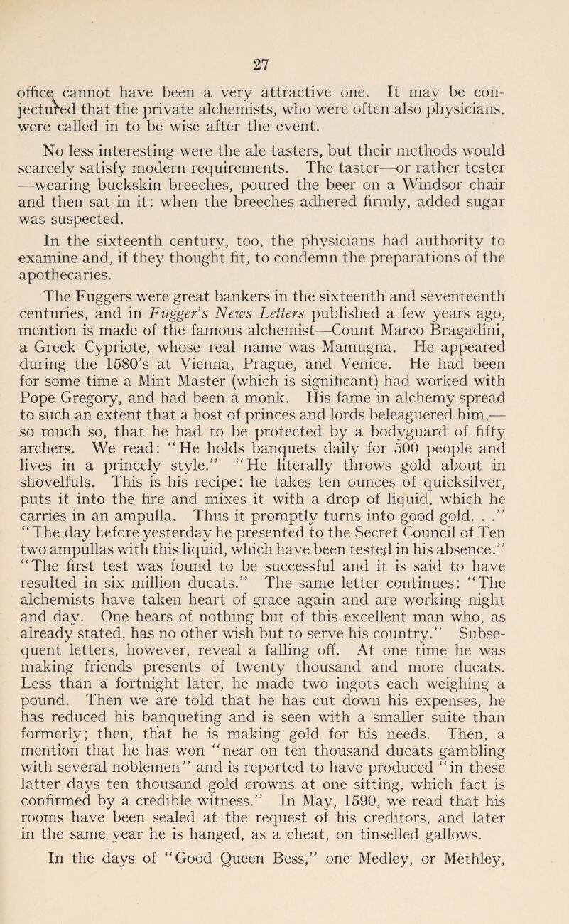 office cannot have been a very attractive one. It may be con¬ jectured that the private alchemists, who were often also physicians, were called in to be wise after the event. No less interesting were the ale tasters, but their methods would scarcely satisfy modern requirements. The taster—or rather tester —wearing buckskin breeches, poured the beer on a Windsor chair and then sat in it: when the breeches adhered firmly, added sugar was suspected. In the sixteenth century, too, the physicians had authority to examine and, if they thought fit, to condemn the preparations of the apothecaries. The Fuggers were great bankers in the sixteenth and seventeenth centuries, and in Fuggers News Letters published a few years ago, mention is made of the famous alchemist—Count Marco Bragadini, a Greek Cypriote, whose real name was Mamugna. He appeared during the 1580’s at Vienna, Prague, and Venice. He had been for some time a Mint Master (which is significant) had worked with Pope Gregory, and had been a monk. His fame in alchemy spread to such an extent that a host of princes and lords beleaguered him,— so much so, that he had to be protected by a bodyguard of fifty archers. We read: “He holds banquets daily for 500 people and lives in a princely style.” “He literally throws gold about in shovelfuls. This is his recipe: he takes ten ounces of quicksilver, puts it into the fire and mixes it with a drop of liquid, which he carries in an ampulla. Thus it promptly turns into good gold. . .” “The day before yesterday he presented to the Secret Council of Ten two ampullas with this liquid, which have been tested in his absence.” “The first test was found to be successful and it is said to have resulted in six million ducats.” The same letter continues: “The alchemists have taken heart of grace again and are working night and day. One hears of nothing but of this excellent man who, as already stated, has no other wish but to serve his country.” Subse¬ quent letters, however, reveal a falling off. At one time he was making friends presents of twenty thousand and more ducats. Less than a fortnight later, he made two ingots each weighing a pound. Then we are told that he has cut down his expenses, he has reduced his banqueting and is seen with a smaller suite than formerly; then, that he is making gold for his needs. Then, a mention that he has won “near on ten thousand ducats gambling with several noblemen” and is reported to have produced “in these latter days ten thousand gold crowns at one sitting, which fact is confirmed by a credible witness.” In May, 1590, we read that his rooms have been sealed at the request of his creditors, and later in the same year he is hanged, as a cheat, on tinselled gallows. In the days of “Good Queen Bess,” one Medley, or Methley,