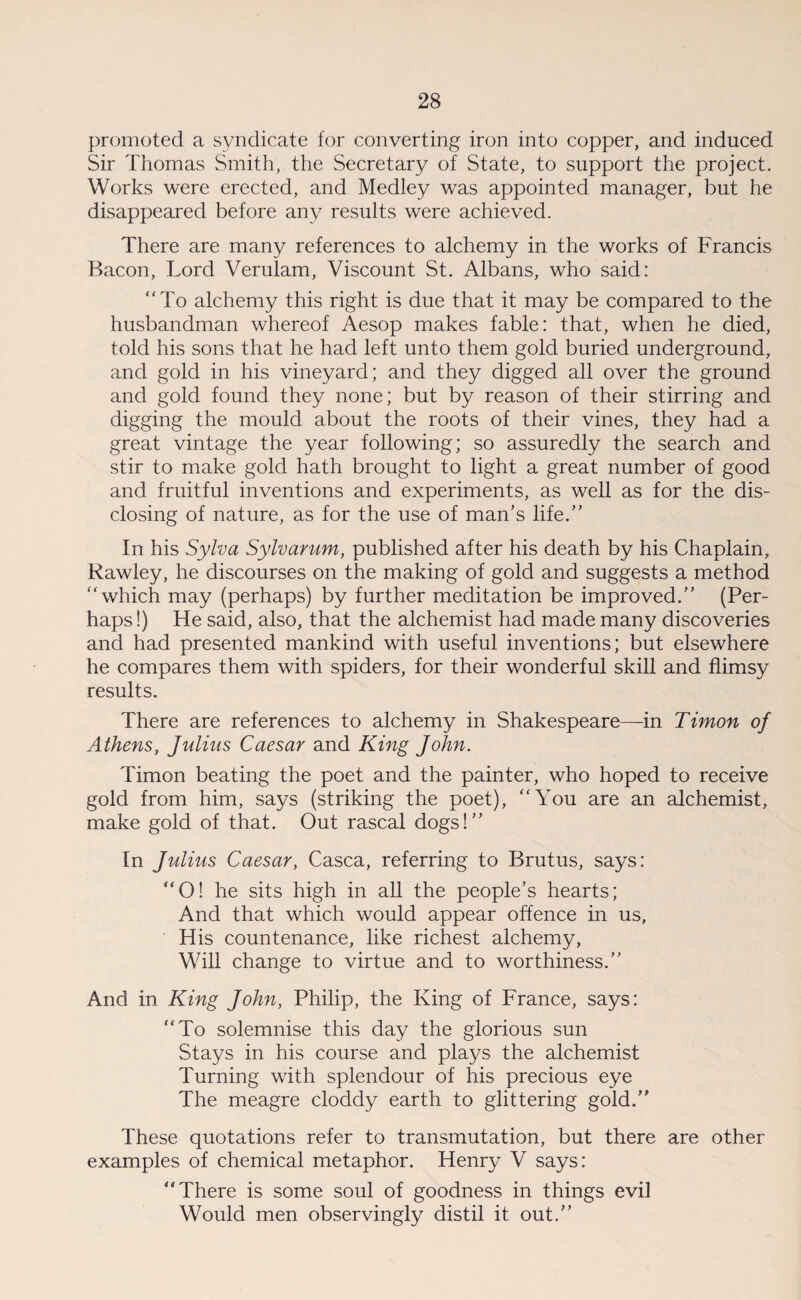 promoted a syndicate for converting iron into copper, and induced Sir Thomas Smith, the Secretary of State, to support the project. Works were erected, and Medley was appointed manager, but he disappeared before any results were achieved. There are many references to alchemy in the works of Francis Bacon, Lord Verulam, Viscount St. Albans, who said: “To alchemy this right is due that it may be compared to the husbandman whereof Aesop makes fable: that, when he died, told his sons that he had left unto them gold buried underground, and gold in his vineyard; and they digged all over the ground and gold found they none; but by reason of their stirring and digging the mould about the roots of their vines, they had a great vintage the year following; so assuredly the search and stir to make gold hath brought to light a great number of good and fruitful inventions and experiments, as well as for the dis¬ closing of nature, as for the use of man’s life.” In his Sylva Sylvarum, published after his death by his Chaplain, Rawley, he discourses on the making of gold and suggests a method “ which may (perhaps) by further meditation be improved.” (Per¬ haps !) He said, also, that the alchemist had made many discoveries and had presented mankind with useful inventions; but elsewhere he compares them with spiders, for their wonderful skill and flimsy results. There are references to alchemy in Shakespeare—in Timon of Athens, Julius Caesar and King John. Timon beating the poet and the painter, who hoped to receive gold from him, says (striking the poet), “You are an alchemist, make gold of that. Out rascal dogs!” In Julius Caesar, Casca, referring to Brutus, says: “O! he sits high in all the people’s hearts; And that which would appear offence in us, His countenance, like richest alchemy, Will change to virtue and to worthiness.” And in King John, Philip, the King of France, says: “To solemnise this day the glorious sun Stays in his course and plays the alchemist Turning with splendour of his precious eye The meagre cloddy earth to glittering gold.” These quotations refer to transmutation, but there are other examples of chemical metaphor. Henry V says: “There is some soul of goodness in things evil Would men observingly distil it out.”