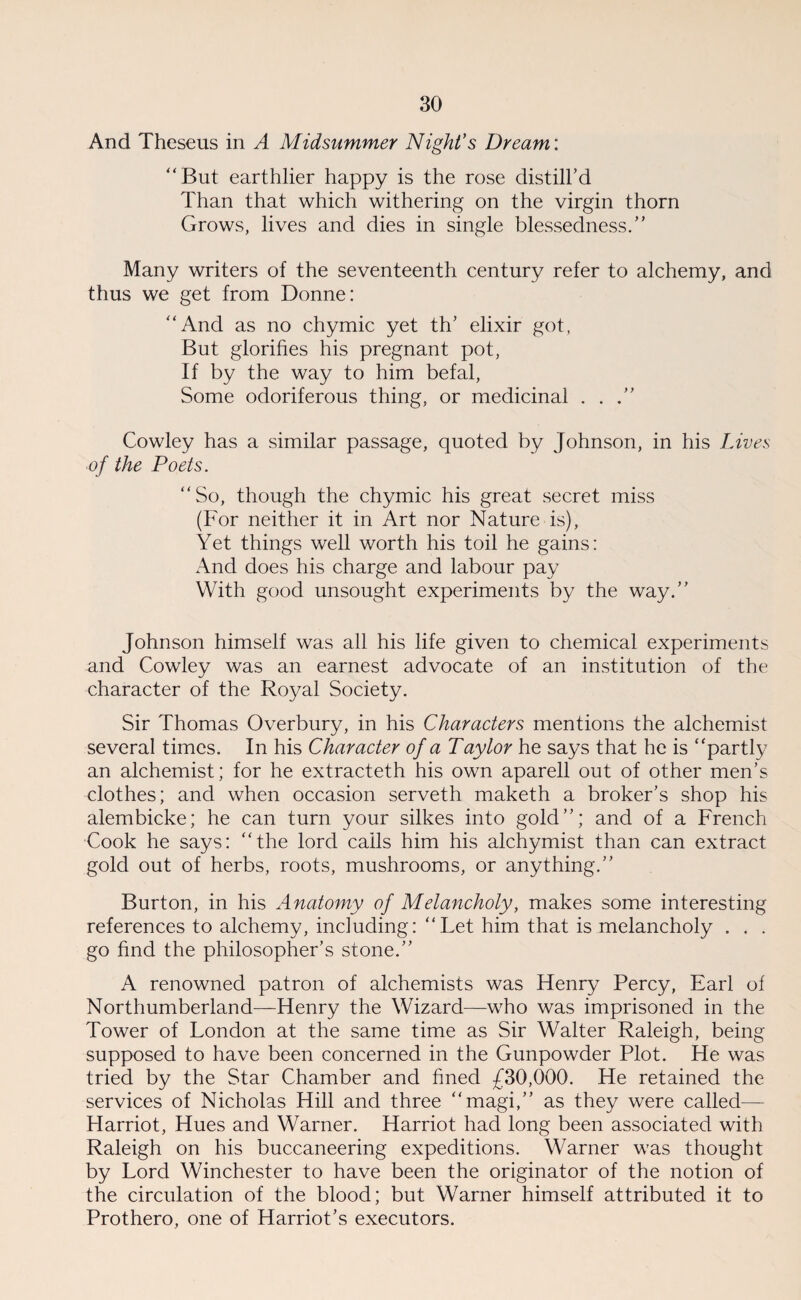 And Theseus in A Midsummer Night’s Dream: “But earthlier happy is the rose distill’d Than that which withering on the virgin thorn Grows, lives and dies in single blessedness.” Many writers of the seventeenth century refer to alchemy, and thus we get from Donne: “And as no chymic yet th’ elixir got, But glorifies his pregnant pot, If by the way to him befal, Some odoriferous thing, or medicinal . . Cowley has a similar passage, quoted by Johnson, in his Lives of the Poets. “So, though the chymic his great secret miss (For neither it in Art nor Nature is), Yet things well worth his toil he gains: And does his charge and labour pay With good unsought experiments by the way.” Johnson himself was all his life given to chemical experiments and Cowley was an earnest advocate of an institution of the character of the Royal Society. Sir Thomas Overbury, in his Characters mentions the alchemist several times. In his Character of a Taylor he says that he is “partly an alchemist; for he extracteth his own aparell out of other men’s clothes; and when occasion serveth maketh a broker’s shop his alembicke; he can turn your silkes into gold”; and of a French Cook he says: “the lord calls him his alchymist than can extract gold out of herbs, roots, mushrooms, or anything.” Burton, in his Anatomy of Melancholy, makes some interesting references to alchemy, including: “Let him that is melancholy . . . go find the philosopher’s stone.” A renowned patron of alchemists was Henry Percy, Earl of Northumberland—Henry the Wizard—who was imprisoned in the Tower of London at the same time as Sir Walter Raleigh, being supposed to have been concerned in the Gunpowder Plot. He was tried by the Star Chamber and fined £30,000. He retained the services of Nicholas Hill and three “magi,” as they were called— Harriot, Hues and Warner. Harriot had long been associated with Raleigh on his buccaneering expeditions. Warner was thought by Lord Winchester to have been the originator of the notion of the circulation of the blood; but Warner himself attributed it to Prothero, one of Harriot’s executors.