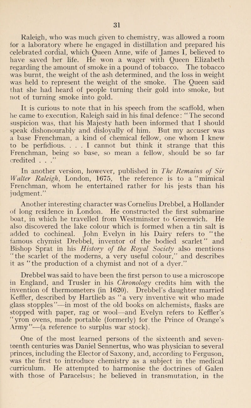 Raleigh, who was much given to chemistry, was allowed a room for a laboratory where he engaged in distillation and prepared his celebrated cordial, which Queen Anne, wife of James I, believed to have saved her life. He won a wager with Queen Elizabeth regarding the amount of smoke in a pound of tobacco. The tobacco was burnt, the weight of the ash determined, and the loss in weight was held to represent the weight of the smoke. The Queen said that she had heard of people turning their gold into smoke, but not of turning smoke into gold. It is curious to note that in his speech from the scaffold, when he came to execution, Raleigh said in his final defence: “The second suspicion was, that his Majesty hath been informed that I should speak dishonourably and disloyally of him. But my accuser was a base Frenchman, a kind of chemical fellow, one whom I knew to be perfidious. ... I cannot but think it strange that this Frenchman, being so base, so mean a fellow, should be so far credited . . .” In another version, however, published in The Remains of Sir Walter Raleigh, London, 1675, the reference is to a “mimical Frenchman, whom he entertained rather for his jests than his judgment.” Another interesting character was Cornelius Drebbel, a Hollander of long residence in Fondon. He constructed the first submarine boat, in which he travelled from Westminster to Greenwich. He also discovered the lake colour which is formed when a tin salt is added to cochineal. John Evelyn in his Dairy refers to “the famous chvmist Drebbel, inventor of the bodied scarlet” and Bishop Sprat in his History of the Royal Society also mentions “the scarlet of the moderns, a very useful colour,” and describes it as “the production of a chymist and not of a dyer.” Drebbel was said to have been the first person to use a microscope in England, and Trusler in his Chronology credits him with the invention of thermometers (in 1620). Drebbel’s daughter married Keffler, described by Hartlieb as “a very inventive wit who made glass stopples”—in most of the old books on alchemists, flasks are stopped with paper, rag or wool—and Evelyn refers to Keffler’s “yron ovens, made portable (formerly) for the Prince of Orange's Army”—(a reference to surplus war stock). One of the most learned persons of the sixteenth and seven¬ teenth centuries was Daniel Sennertus, who was physician to several princes, including the Elector of Saxony, and, according to Ferguson, was the first to introduce chemistry as a subject in the medical curriculum. He attempted to harmonise the doctrines of Galen with those of Paracelsus; he believed in transmutation, in the