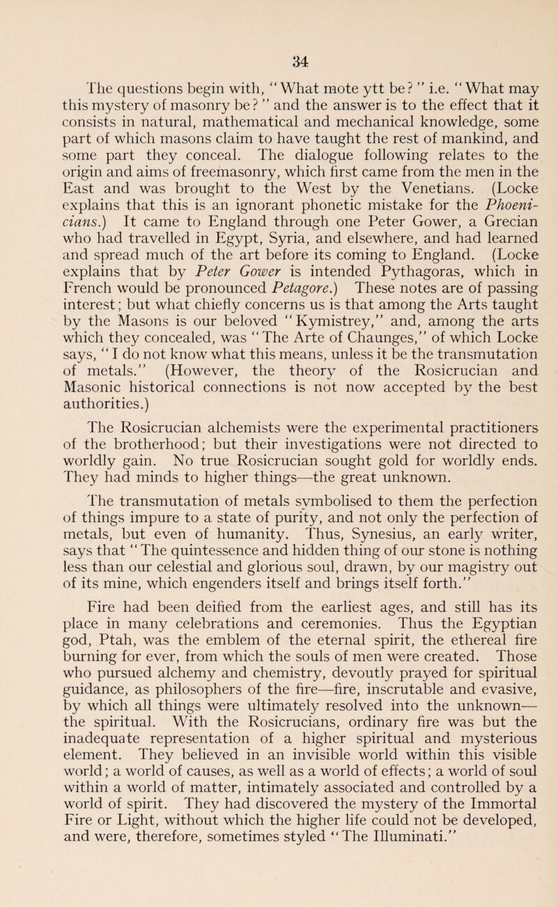 The questions begin with, What mote ytt be? ” i.e.  What may this mystery of masonry be ? ” and the answer is to the effect that it consists in natural, mathematical and mechanical knowledge, some part of which masons claim to have taught the rest of mankind, and some part they conceal. The dialogue following relates to the origin and aims of freemasonry, which first came from the men in the East and was brought to the West by the Venetians. (Locke explains that this is an ignorant phonetic mistake for the Phoeni¬ cians.) It came to England through one Peter Gower, a Grecian who had travelled in Egypt, Syria, and elsewhere, and had learned and spread much of the art before its coming to England. (Locke explains that by Peter Gower is intended Pythagoras, which in Erench would be pronounced Petagore.) These notes are of passing interest; but what chiefly concerns us is that among the Arts taught by the Masons is our beloved “ Kymistrey,” and, among the arts which they concealed, was The Arte of Chaunges,” of which Locke says,  I do not know what this means, unless it be the transmutation of metals. (However, the theory of the Rosicrucian and Masonic historical connections is not now accepted by the best authorities.) The Rosicrucian alchemists were the experimental practitioners of the brotherhood; but their investigations were not directed to worldly gain. No true Rosicrucian sought gold for worldly ends. They had minds to higher things—the great unknown. The transmutation of metals symbolised to them the perfection of things impure to a state of purity, and not only the perfection of metals, but even of humanity. Thus, Synesius, an early writer, says that  The quintessence and hidden thing of our stone is nothing less than our celestial and glorious soul, drawn, by our magistry out of its mine, which engenders itself and brings itself forth.” Fire had been deified from the earliest ages, and still has its place in many celebrations and ceremonies. Thus the Egyptian god, Ptah, was the emblem of the eternal spirit, the ethereal fire burning for ever, from which the souls of men were created. Those who pursued alchemy and chemistry, devoutly prayed for spiritual guidance, as philosophers of the fire—fire, inscrutable and evasive, by which all things were ultimately resolved into the unknown— the spiritual. With the Rosicrucians, ordinary fire was but the inadequate representation of a higher spiritual and mysterious element. They believed in an invisible world within this visible world; a world of causes, as well as a world of effects; a world of soul within a world of matter, intimately associated and controlled by a world of spirit. They had discovered the mystery of the Immortal Fire or Light, without which the higher life could not be developed, and were, therefore, sometimes styled ‘‘The Illuminati.”