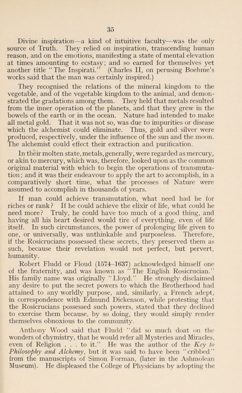 Divine inspiration—a kind of intuitive faculty-—was the only source of Truth. They relied on inspiration, transcending human reason, and on the emotions, manifesting a state of mental elevation at times amounting to ecstasy; and so earned for themselves yet another title “The Inspirati.” (Charles II, on perusing Boehme’s works said that the man was certainly inspired.) They recognised the relations of the mineral kingdom to the vegetable, and of the vegetable kingdom to the animal, and demon¬ strated the gradations among them. They held that metals resulted from the inner operation of the planets, and that they grew in the bowels of the earth or in the ocean. Nature had intended to make all metal gold. That it was not so, was due to impurities or disease which the alchemist could eliminate. Thus, gold and silver were produced, respectively, under the influence of the sun and the moon. The alchemist could effect their extraction and purification. In their molten state, metals, generally, were regarded as mercury, or akin to mercury, which was, therefore, looked upon as the common original material with which to begin the operations of transmuta¬ tion ; and it was their endeavour to apply the art to accomplish, in a comparatively short time, what the processes of Nature were assumed to accomplish in thousands of years. If man could achieve transmutation, what need had he for riches or rank? If he could achieve the elixir of life, what could he need more? Truly, he could have too much of a good thing, and having all his heart desired would tire of everything, even of life itself. In such circumstances, the power of prolonging life given to one, or universally, was unthinkable and purposeless. Therefore, if the Rosicrucians possessed these secrets, they preserved them as such, because their revelation would not perfect, but pervert, humanity. Robert Fludd or Floud (1574-1637) acknowledged himself one of the fraternity, and was known as “The English Rosicrucian.” His family name was originally “Lloyd.” He strongly disclaimed any desire to put the secret powers to which the Brotherhood had attained to any worldly purpose, and, similarly, a French adept, in correspondence with Edmund Dickenson, while protesting that the Rosicrucians possessed such powers, stated that they declined to exercise them because, by so doing, they would simply render themselves obnoxious to the community. Anthony Wood said that Fludd “did so much doat on the wonders of chymistry, that he would refer all Mysteries and Miracles, even of Religion . . . to it.” He was the author of the Key to Philosophy and Alchemy, but it was said to have been “cribbed” from the manuscripts of Simon Forman, (later in the Ashmolean Museum). He displeased the College of Physicians by adopting the