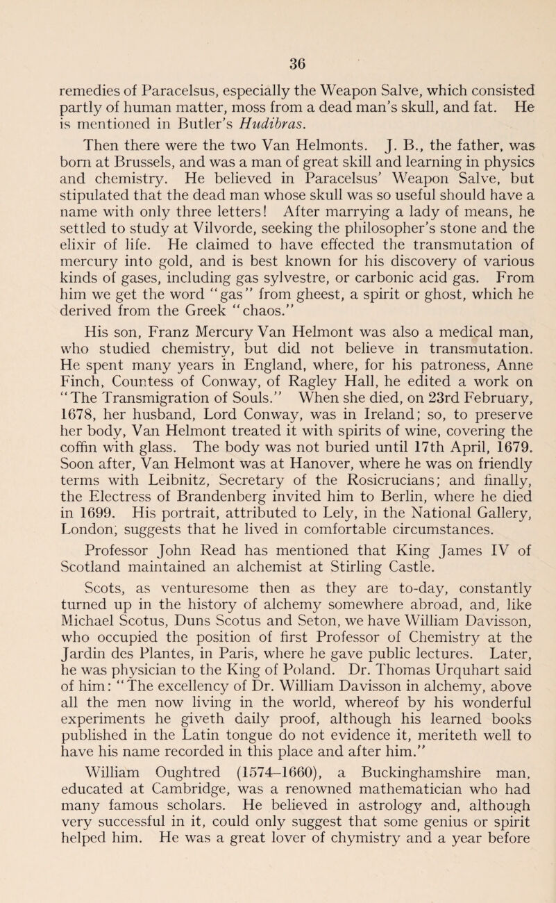 remedies of Paracelsus, especially the Weapon Salve, which consisted partly of human matter, moss from a dead man’s skull, and fat. He is mentioned in Butler’s Hudibras. Then there were the two Van Helmonts. J. B., the father, was bom at Brussels, and was a man of great skill and learning in physics and chemistry. He believed in Paracelsus’ Weapon Salve, but stipulated that the dead man whose skull was so useful should have a name with only three letters! After marrying a lady of means, he settled to study at Vilvorde, seeking the philosopher’s stone and the elixir of life. He claimed to have effected the transmutation of mercury into gold, and is best known for his discovery of various kinds of gases, including gas sylvestre, or carbonic acid gas. From him we get the word “gas” from gheest, a spirit or ghost, which he derived from the Greek “chaos.” His son, Franz Mercury Van Helmont was also a medical man, who studied chemistry, but did not believe in transmutation. He spent many years in England, where, for his patroness, Anne Finch, Countess of Conway, of Ragley Hall, he edited a work on “The Transmigration of Souls.” When she died, on 23rd February, 1678, her husband, Lord Conway, was in Ireland; so, to preserve her body, Van Helmont treated it with spirits of wine, covering the coffin with glass. The body was not buried until 17th April, 1679. Soon after. Van Helmont was at Hanover, where he was on friendly terms with Leibnitz, Secretary of the Rosicrucians; and finally, the Electress of Brandenberg invited him to Berlin, where he died in 1699. His portrait, attributed to Lely, in the National Gallery, London, suggests that he lived in comfortable circumstances. Professor John Read has mentioned that King James IV of Scotland maintained an alchemist at Stirling Castle. Scots, as venturesome then as they are to-day, constantly turned up in the history of alchemy somewhere abroad, and, like Michael Scotus, Duns Scotus and Seton, we have William Davisson, who occupied the position of first Professor of Chemistry at the Jardin des Plantes, in Paris, where he gave public lectures. Later, he was physician to the King of Poland. Dr. Thomas Urquhart said of him: “The excellency of Dr. William Davisson in alchemy, above all the men now living in the world, whereof by his wonderful experiments he giveth daily proof, although his learned books published in the Latin tongue do not evidence it, meriteth well to have his name recorded in this place and after him.” William Oughtred (1574-1660), a Buckinghamshire man, educated at Cambridge, was a renowned mathematician who had many famous scholars. He believed in astrology and, although very successful in it, could only suggest that some genius or spirit helped him. He was a great lover of chymistry and a year before