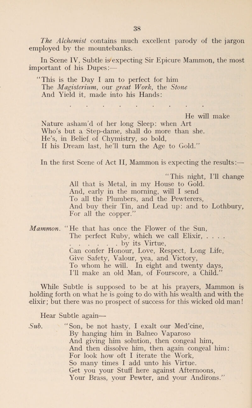 The Alchemist contains much excellent parody of the jargon employed by the mountebanks. In Scene IV, Subtle is* expecting Sir Epicure Mammon, the most important of his Dupes:— “This is the Day I am to perfect for him The Magisterium, our great Work, the Stone And Yield it, made into his Hands: He will make Nature asham’d of her long Sleep: when Art Who’s but a Step-dame, shall do more than she. He’s, in Belief of Chymistry, so bold, If his Dream last, he’ll turn the Age to Gold.’’ In the hrst Scene of Act II, Mammon is expecting the results:— “This night, I’ll change All that is Metal, in my House to Gold. And, early in the morning, will I send To all the Plumbers, and the Pewterers, And buy their Tin, and Lead up: and to Lothbury, For all the copper.” Mammon. “He that has once the Flower of the Sun, The perfect Ruby, which we call Elixir, .... .by its Virtue, Can confer Honour, Love, Respect, Long Life, Give Safety, Valour, yea, and Victory, To whom he will. In eight and twenty days, I’ll make an old Man, of Fourscore, a Child.” While Subtle is supposed to be at his prayers, Mammon is holding forth on what he is going to do with his wealth and with the elixir; but there was no prospect of success for this wicked old man! Hear Subtle again— .Sub. “Son, be not hasty, I exalt our Med’cine, By hanging him in Balneo Vaparoso And giving him solution, then congeal him, And then dissolve him, then again congeal him: For look how oft I iterate the Work, So many times I add unto his Virtue. Get you your Stuff here against Afternoons, Your Brass, your Pewter, and your Andirons.”