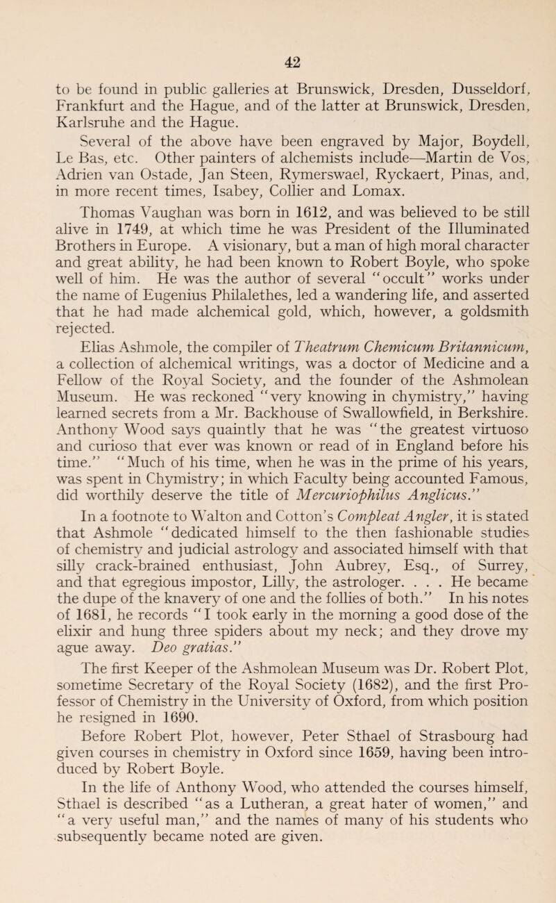 to be found in public galleries at Brunswick, Dresden, Dusseldorf, Frankfurt and the Hague, and of the latter at Brunswick, Dresden, Karlsruhe and the Hague. Several of the above have been engraved by Major, Boy dell, Le Bas, etc. Other painters of alchemists include—Martin de Vos, Adrien van Ostade, Jan Steen, Rymerswael, Ryckaert, Pinas, and, in more recent times, Isabey, Collier and Lomax. Thomas Vaughan was born in 1612, and was believed to be still alive in 1749, at which time he was President of the Illuminated Brothers in Europe. A visionary, but a man of high moral character and great ability, he had been known to Robert Boyle, who spoke well of him. He was the author of several “ occult ” works under the name of Eugenius Philalethes, led a wandering life, and asserted that he had made alchemical gold, which, however, a goldsmith rejected. Elias Ashmole, the compiler of Theatrum Chemicum Britannicum, a collection of alchemical writings, was a doctor of Medicine and a Fellow of the Royal Society, and the founder of the Ashmolean Museum. He was reckoned “very knowing in chymistry,” having learned secrets from a Mr. Backhouse of Swallowfield, in Berkshire. Anthony Wood says quaintly that he was “the greatest virtuoso and curioso that ever was known or read of in England before his time/' “Much of his time, when he was in the prime of his years, was spent in Chymistry; in which Faculty being accounted Famous, did worthily deserve the title of Mercuriophilus Anglicus.” In a footnote to Walton and Cotton’s Compleat Angler, it is stated that Ashmole “dedicated himself to the then fashionable studies of chemistry and judicial astrology and associated himself with that silly crack-brained enthusiast, John Aubrey, Esq., of Surrey, and that egregious impostor, Lilly, the astrologer. . . . He became the dupe of the knavery of one and the follies of both.” In his notes of 1681, he records “I took early in the morning a good dose of the elixir and hung three spiders about my neck; and they drove my ague away. Deo gralias.” The first Keeper of the Ashmolean Museum was Dr. Robert Plot, sometime Secretary of the Royal Society (1682), and the first Pro¬ fessor of Chemistry in the University of Oxford, from which position he resigned in 1690. Before Robert Plot, however, Peter Sthael of Strasbourg had given courses in chemistry in Oxford since 1659, having been intro¬ duced by Robert Boyle. In the life of Anthony Wood, who attended the courses himself, Sthael is described “as a Lutheran, a great hater of women,” and “a very useful man,” and the names of many of his students who subsequently became noted are given.