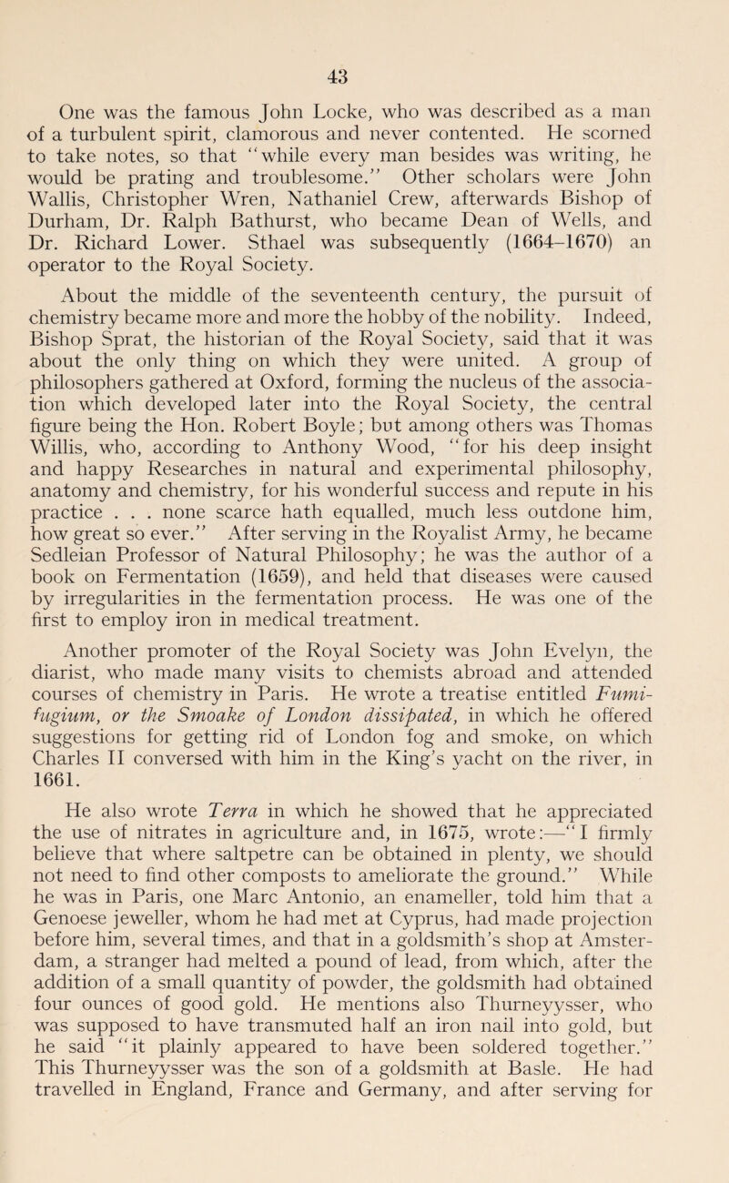 One was the famous John Locke, who was described as a man of a turbulent spirit, clamorous and never contented. He scorned to take notes, so that while every man besides was writing, he would be prating and troublesome.” Other scholars were John Wallis, Christopher Wren, Nathaniel Crew, afterwards Bishop of Durham, Dr. Ralph Bathurst, who became Dean of Wells, and Dr. Richard Lower. Sthael was subsequently (1664-1670) an operator to the Royal Society. About the middle of the seventeenth century, the pursuit of chemistry became more and more the hobby of the nobility. Indeed, Bishop Sprat, the historian of the Royal Society, said that it was about the only thing on which they were united. A group of philosophers gathered at Oxford, forming the nucleus of the associa¬ tion which developed later into the Royal Society, the central figure being the Hon. Robert Boyle; but among others was Thomas Willis, who, according to Anthony Wood, for his deep insight and happy Researches in natural and experimental philosophy, anatomy and chemistry, for his wonderful success and repute in his practice . . . none scarce hath equalled, much less outdone him, how great so ever.” After serving in the Royalist Army, he became Sedleian Professor of Natural Philosophy; he was the author of a book on Fermentation (1659), and held that diseases were caused by irregularities in the fermentation process. He was one of the first to employ iron in medical treatment. Another promoter of the Royal Society was John Evelyn, the diarist, who made many visits to chemists abroad and attended courses of chemistry in Paris. He wrote a treatise entitled Fumi- fugium, or the Smoake of London dissipated, in which he offered suggestions for getting rid of London fog and smoke, on which Charles II conversed with him in the King's vacht on the river, in 1661. He also wrote Terra in which he showed that he appreciated the use of nitrates in agriculture and, in 1675, wrote:—I firmly believe that where saltpetre can be obtained in plenty, we should not need to find other composts to ameliorate the ground.” While he was in Paris, one Marc Antonio, an enameller, told him that a Genoese jeweller, whom he had met at Cyprus, had made projection before him, several times, and that in a goldsmith's shop at Amster¬ dam, a stranger had melted a pound of lead, from which, after the addition of a small quantity of powder, the goldsmith had obtained four ounces of good gold. He mentions also Thurneyysser, who was supposed to have transmuted half an iron nail into gold, but he said it plainly appeared to have been soldered together.” This Thurneyysser was the son of a goldsmith at Basle. He had travelled in England, France and Germany, and after serving for