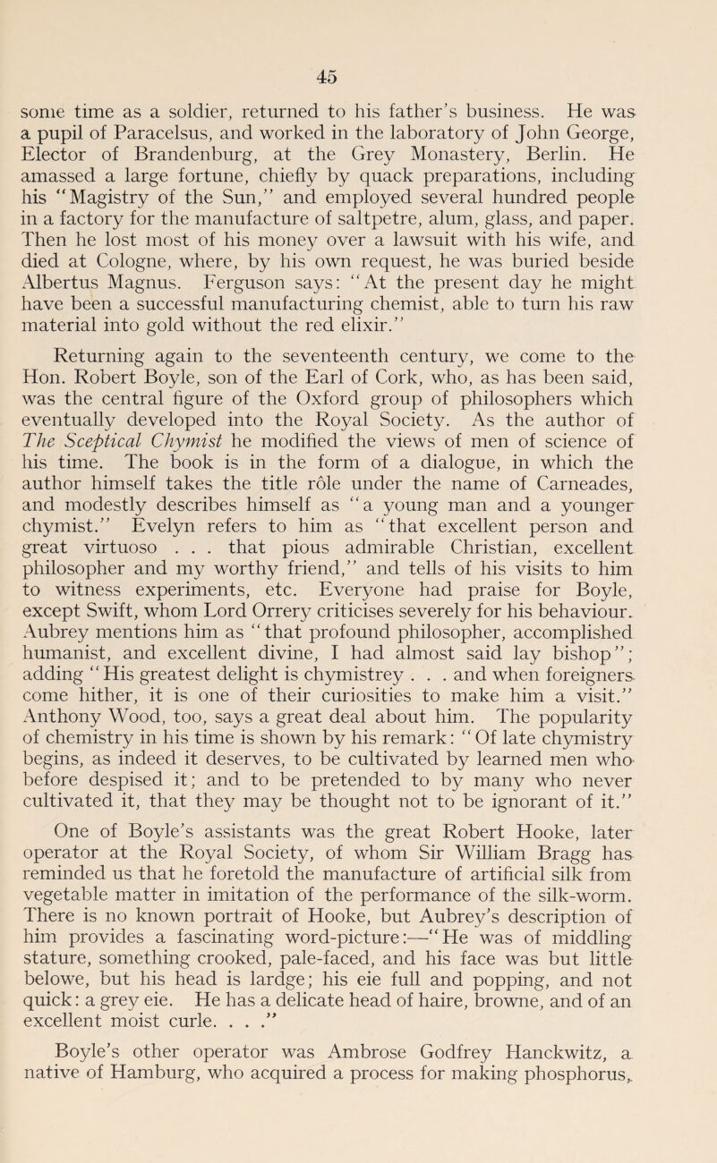 some time as a soldier, returned to his father’s business. He was a pupil of Paracelsus, and worked in the laboratory of John George, Elector of Brandenburg, at the Grey Monastery, Berlin. He amassed a large fortune, chiefly by quack preparations, including his “Magistry of the Sun,” and employed several hundred people in a factory for the manufacture of saltpetre, alum, glass, and paper. Then he lost most of his money over a lawsuit with his wife, and died at Cologne, where, by his own request, he was buried beside Albertus Magnus. Ferguson says: At the present day he might have been a successful manufacturing chemist, able to turn his raw material into gold without the red elixir.” Returning again to the seventeenth century, we come to the Hon. Robert Boyle, son of the Earl of Cork, who, as has been said, was the central figure of the Oxford group of philosophers which eventually developed into the Royal Society. As the author of The Sceptical Chymist he modified the views of men of science of his time. The book is in the form of a dialogue, in which the author himself takes the title role under the name of Carneades, and modestly describes himself as “a young man and a younger chymist.” Evelyn refers to him as “that excellent person and great virtuoso . . . that pious admirable Christian, excellent philosopher and my worthy friend,” and tells of his visits to him to witness experiments, etc. Everyone had praise for Boyle, except Swift, whom Lord Orrery criticises severely for his behaviour. Aubrey mentions him as “that profound philosopher, accomplished humanist, and excellent divine, I had almost said lay bishop”; adding ‘ ‘ His greatest delight is chymistrey . . . and when foreigners come hither, it is one of their curiosities to make him a visit.” Anthony Wood, too, says a great deal about him. The popularity of chemistry in his time is shown by his remark: “ Of late chymistry begins, as indeed it deserves, to be cultivated by learned men who before despised it; and to be pretended to by many who never cultivated it, that they may be thought not to be ignorant of it.” One of Boyle’s assistants was the great Robert Hooke, later operator at the Royal Society, of whom Sir William Bragg has reminded us that he foretold the manufacture of artificial silk from vegetable matter in imitation of the performance of the silk-worm. There is no known portrait of Hooke, but Aubrey’s description of him provides a fascinating word-picture:—“He was of middling stature, something crooked, pale-faced, and his face was but little belowe, but his head is lardge; his eie full and popping, and not quick: a grey eie. He has a delicate head of haire, browne, and of an excellent moist curie. . . .” Boyle’s other operator was Ambrose Godfrey Hanckwitz, a native of Hamburg, who acquired a process for making phosphorus,.