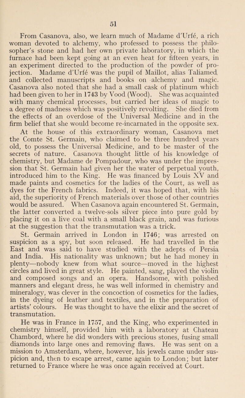 From Casanova, also, we learn much of Madame d’Urfe, a rich woman devoted to alchemy, who professed to possess the philo¬ sopher’s stone and had her own private laboratory, in which the furnace had been kept going at an even heat for fifteen years, in an experiment directed to the production of the powder of pro¬ jection. Madame d’Urfe was the pupil of Maillot, alias Taliamed, and collected manuscripts and books on alchemy and magic. Casanova also noted that she had a small cask of platinum which had been given to her in 1743 by Vood (Wood). She was acquainted with many chemical processes, but carried her ideas of magic to a degree of madness which was positively revolting. She died from the effects of an overdose of the Universal Medicine and in the firm belief that she would become re-incarnated in the opposite sex. At the house of this extraordinary woman, Casanova met the Comte St. Germain, who claimed to be three hundred years old, to possess the Universal Medicine, and to be master of the secrets of nature. Casanova thought little of his knowledge of chemistry, but Madame de Pompadour, who was under the impres¬ sion that St. Germain had given her the water of perpetual youth, introduced him to the King. He was financed by Louis XV and made paints and cosmetics for the ladies of the Court, as well as dyes for the French fabrics. Indeed, it was hoped that, with his aid, the superiority of French materials over those of other countries would be assured. When Casanova again encountered St. Germain, the latter converted a twelve-sols silver piece into pure gold by placing it on a live coal with a small black grain, and was furious at the suggestion that the transmutation was a trick. St. Germain arrived in London in 1746; was arrested on suspicion as a spy, but soon released. He had travelled in the East and was said to have studied with the adepts of Persia and India. His nationality was unknown; but he had money in plenty—nobody knew from what source—moved in the highest circles and lived in great style. He painted, sang, played the violin and composed songs and an opera. Handsome, with polished manners and elegant dress, he was well informed in chemistry and mineralogy, was clever in the concoction of cosmetics for the ladies, in the dyeing of leather and textiles, and in the preparation of artists’ colours. He was thought to have the elixir and the secret of transmutation. He was in France in 1757, and the King, who experimented in chemistry himself, provided him with a laboratory at Chateau Chambord, where he did wonders with precious stones, fusing small diamonds into large ones and removing flaws. He was sent on a mission to Amsterdam, where, however, his jewels came under sus¬ picion and, then to escape arrest, came again to London; but later returned to France where he was once again received at Court.