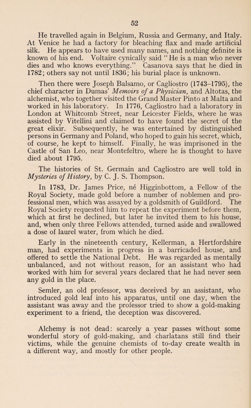 He travelled again in Belgium, Russia and Germany, and Italy. At Venice he had a factory for bleaching flax and made artificial silk. He appears to have used many names, and nothing definite is known of his end. Voltaire cynically said “He is a man who never dies and who knows everything.” Casanova says that he died in 1782; others say not until 1830; his burial place is unknown. Then there were Joseph Balsamo, or Cagliostro (1743-1795), the chief character in Dumas’ Memoirs of a Physician, and Altotas, the alchemist, who together visited the Grand Master Pinto at Malta and worked in his laboratory. In 1776, Cagliostro had a laboratory in London at Whitcomb Street, near Leicester Fields, where he was assisted by Vitellini and claimed to have found the secret of the great elixir. Subsequently, he was entertained by distinguished persons in Germany and Poland, who hoped to gain his secret, which, of course, he kept to himself. Finally, he was imprisoned in the Castle of San Leo, near Montefeltro, where he is thought to have died about 1795. The histories of St. Germain and Cagliostro are well told in Mysteries of History, by C. J. S. Thompson. In 1783, Dr. James Price, n6 Higginbottom, a Fellow of the Royal Society, made gold before a number of noblemen and pro¬ fessional men, which was assayed by a goldsmith of Guildford. The Royal Society requested him to repeat the experiment before them, which at first he declined, but later he invited them to his house, and, when only three Fellows attended, turned aside and swallowed a dose of laurel water, from which he died. Early in the nineteenth century, Kellerman, a Hertfordshire man, had experiments in progress in a barricaded house, and offered to settle the National Debt. He was regarded as mentally unbalanced, and not without reason, for an assistant who had worked with him for several years declared that he had never seen any gold in the place. Semler, an old professor, was deceived by an assistant, who introduced gold leaf into his apparatus, until one day, when the assistant was away and the professor tried to show a gold-making experiment to a friend, the deception was discovered. Alchemy is not dead: scarcely a year passes without some wonderful story of gold-making, and charlatans still find their victims, while the genuine chemists of to-day create wealth in a different way, and mostly for other people.