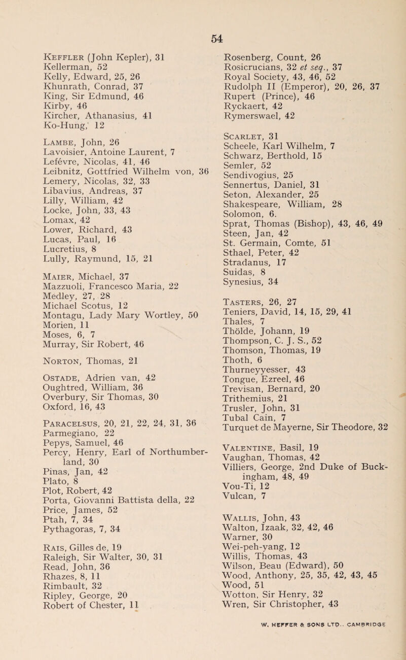 Keffler (John Kepler), 31 Kellerman, 52 Kelly, Edward, 25, 26 Khunrath, Conrad, 37 King, Sir Edmund, 46 Kirby, 46 Kircher, Athanasius, 41 Ko-Hung, 12 Lambe, John, 26 Lavoisier, Antoine Laurent, 7 Lefevre, Nicolas, 41, 46 Leibnitz, Gottfried Wilhelm von, 36 Lemery, Nicolas, 32, 33 Libavius, Andreas, 37 Lilly, William, 42 Locke, John, 33, 43 Lomax, 42 Lower, Richard, 43 Lucas, Paul, 16 Lucretius, 8 Lully, Raymund, 15, 21 Maier, Michael, 37 Mazzuoli, Francesco Maria, 22 Medley, 27, 28 Michael Scotus, 12 Montagu, Lady Mary Wortley, 50 Morien, 11 Moses, 6, 7 Murray, Sir Robert, 46 Norton, Thomas, 21 Ostade, Adrien van, 42 Oughtred, William, 36 Overbury, Sir Thomas, 30 Oxford, 16, 43 Paracelsus, 20, 21, 22, 24, 31, 36 Parmegiano, 22 Pepys, Samuel, 46 Percy, Henry, Earl of Northumber¬ land, 30 Pinas, Jan, 42 Plato, 8 Plot, Robert, 42 Porta, Giovanni Battista della, 22 Price, James, 52 Ptah, 7, 34 Pythagoras, 7, 34 Rais, Gilles de, 19 Raleigh, Sir Walter, 30, 31 Read, John, 36 Rhazes, 8, 11 Rimbault, 32 Ripley, George, 20 Robert of Chester, 11 Rosenberg, Count, 26 Rosicrucians, 32 et seq., 37 Royal Society, 43, 46, 52 Rudolph II (Emperor), 20, 26, 37 Rupert (Prince), 46 Ryckaert, 42 Rymerswael, 42 Scarlet, 31 Scheele, Karl Wilhelm, 7 Schwarz, Berthold, 15 Semler, 52 Sendivogius, 25 Sennertus, Daniel, 31 Seton, Alexander, 25 Shakespeare, William, 28 Solomon, 6. Sprat, Thomas (Bishop), 43, 46, 49 Steen, Jan, 42 St. Germain, Comte, 51 Sthael, Peter, 42 Stradanus, 17 Suidas, 8 Synesius, 34 Tasters, 26, 27 Teniers, David, 14, 15, 29, 41 Thales, 7 Tholde, Johann, 19 Thompson, C. J. S., 52 Thomson, Thomas, 19 Thoth, 6 Thurneyyesser, 43 Tongue, Ezreel, 46 Trevisan, Bernard, 20 Trithemius, 21 Trusler, John, 31 Tubal Cain, 7 Turquet de Mayerne, Sir Theodore, 32 Valentine, Basil, 19 Vaughan, Thomas, 42 Villiers, George, 2nd Duke of Buck¬ ingham, 48, 49 Vou-Ti, 12 Vulcan, 7 Wallis, John, 43 Walton, Izaak, 32, 42, 46 Warner, 30 Wei-peh-yang, 12 Willis, Thomas, 43 Wilson, Beau (Edward), 50 Wood, Anthony, 25, 35, 42, 43, 45 Wood, 51 Wotton, Sir Henry, 32 Wren, Sir Christopher, 43 W. HEFFER a SON? LTD.. CAMBRIDGE