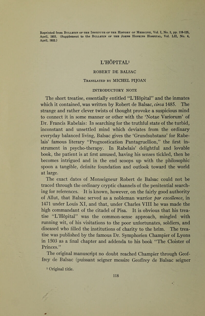 Reprinted from Bulletin of the Institute of the History of Medicine, Vol. I, No. 3, pp. 118-125, April, 1933, (Supplement to the Bulletin of the Johns Hopkins Hospital, Vol. LII, No. 4, April, 1933.) L’HÔPITAL1 ROBERT DE BALSAC Translated by MICHEL PIJOAN INTRODUCTORY NOTE The short treatise, essentially entitled “L’Hôpital” and the inmates which it contained, was written by Robert de Balsac, circa 1485. The strange and rather clever twists of thought provoke a suspicious mind to connect it in some manner or other with the ‘Notae Variorum’ of Dr. Francis Rabelais: In searching for the truthful state of the turbid, inconstant and unsettled mind which deviates from the ordinary everyday balanced living, Balsac gives the £Grundsubstanz’ for Rabe¬ lais’ famous literary “Prognostication Pantagruellion,” the first in¬ strument in psycho-therapy. In Rabelais’ delightful and lovable book, the patient is at first amused, having his senses tickled, then he becomes intrigued and in the end scoops up with the philosophic spoon a tangible, definite foundation and outlook toward the world at large. The exact dates of Monseigneur Robert de Balsac could not be traced through the ordinary cryptic channels of the penitential search¬ ing for references. It is known, however, on the fairly good authority of Allut, that Balsac served as a nobleman warrior par excellence, in 1471 under Louis XI, and that, under Charles VIII he was made the high commandant of the citadel of Pisa. It is obvious that his trea¬ tise “L’Hôpital” was the common-sense approach, mingled with running wit, of his visitations to the poor unfortunates, soldiers, and diseased who filled the institutions of charity to the brim. The trea¬ tise was published by the famous Dr. Symphorien Champier of Lyons in 1503 as a final chapter and addenda to his book “The Cloister of Princes.” The original manuscript no doubt reached Champier through Geof¬ frey de Balsac (puissant seigner messire Geoffrey de Balsac seigner 1 Original title.