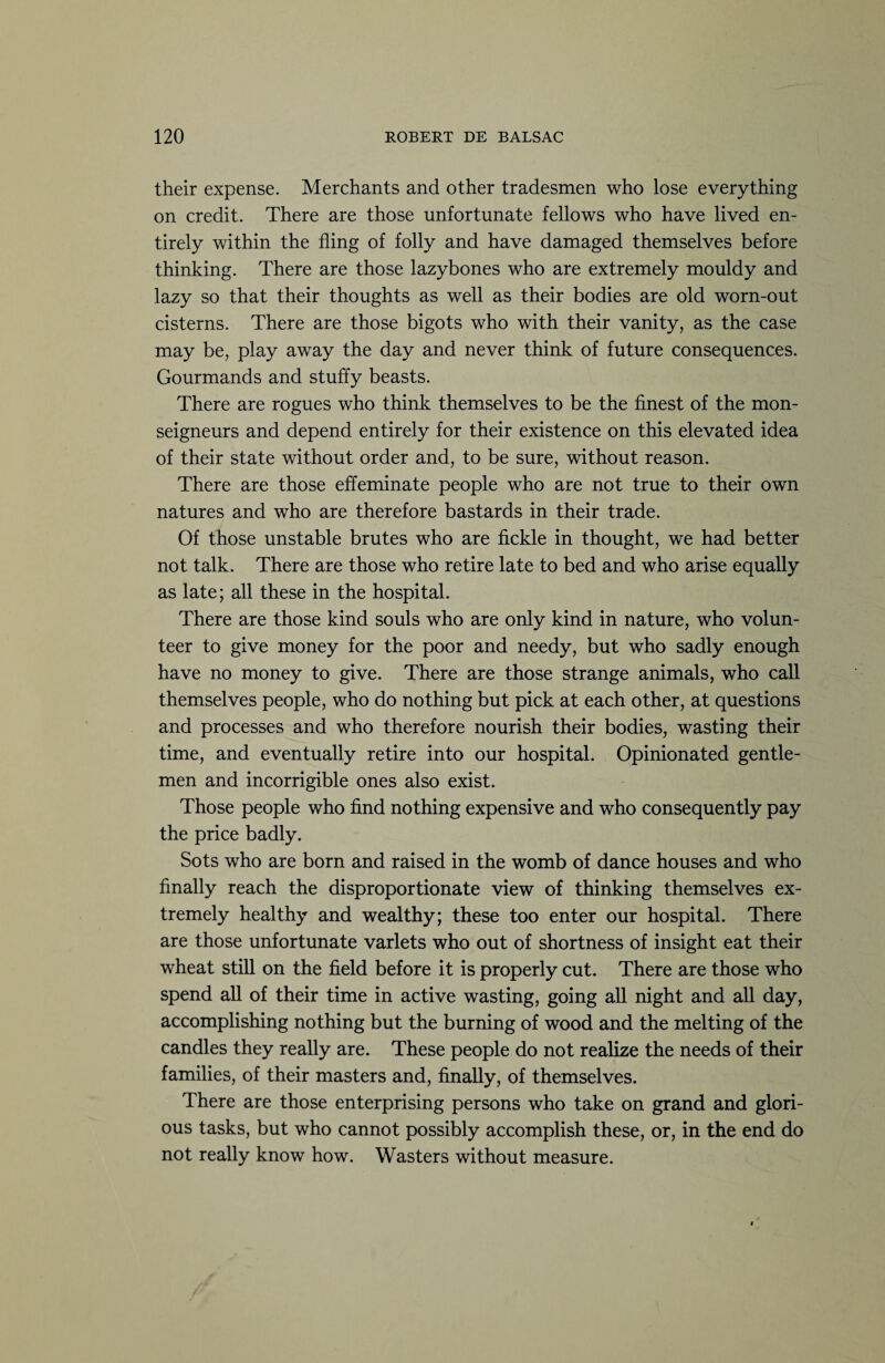 their expense. Merchants and other tradesmen who lose everything on credit. There are those unfortunate fellows who have lived en¬ tirely within the fling of folly and have damaged themselves before thinking. There are those lazybones who are extremely mouldy and lazy so that their thoughts as well as their bodies are old worn-out cisterns. There are those bigots who with their vanity, as the case may be, play away the day and never think of future consequences. Gourmands and stuffy beasts. There are rogues who think themselves to be the finest of the mon¬ seigneurs and depend entirely for their existence on this elevated idea of their state without order and, to be sure, without reason. There are those effeminate people who are not true to their own natures and who are therefore bastards in their trade. Of those unstable brutes who are fickle in thought, we had better not talk. There are those who retire late to bed and who arise equally as late; all these in the hospital. There are those kind souls who are only kind in nature, who volun¬ teer to give money for the poor and needy, but who sadly enough have no money to give. There are those strange animals, who call themselves people, who do nothing but pick at each other, at questions and processes and who therefore nourish their bodies, wasting their time, and eventually retire into our hospital. Opinionated gentle¬ men and incorrigible ones also exist. Those people who find nothing expensive and who consequently pay the price badly. Sots who are born and raised in the womb of dance houses and who finally reach the disproportionate view of thinking themselves ex¬ tremely healthy and wealthy; these too enter our hospital. There are those unfortunate varlets who out of shortness of insight eat their wheat still on the field before it is properly cut. There are those who spend all of their time in active wasting, going all night and all day, accomplishing nothing but the burning of wood and the melting of the candles they really are. These people do not realize the needs of their families, of their masters and, finally, of themselves. There are those enterprising persons who take on grand and glori¬ ous tasks, but who cannot possibly accomplish these, or, in the end do not really know how. Wasters without measure.