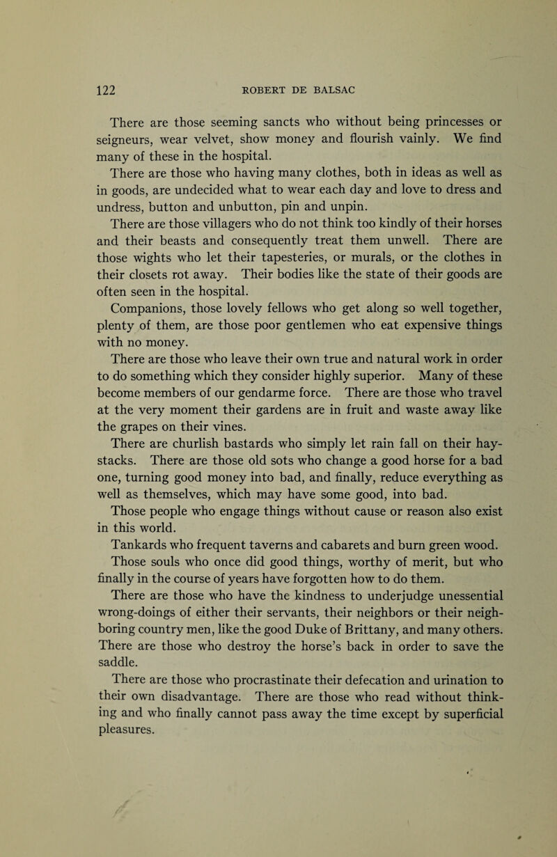 There are those seeming sancts who without being princesses or seigneurs, wear velvet, show money and flourish vainly. We find many of these in the hospital. There are those who having many clothes, both in ideas as well as in goods, are undecided what to wear each day and love to dress and undress, button and unbutton, pin and unpin. There are those villagers who do not think too kindly of their horses and their beasts and consequently treat them unwell. There are those wights who let their tapesteries, or murals, or the clothes in their closets rot away. Their bodies like the state of their goods are often seen in the hospital. Companions, those lovely fellows who get along so well together, plenty of them, are those poor gentlemen who eat expensive things with no money. There are those who leave their own true and natural work in order to do something which they consider highly superior. Many of these become members of our gendarme force. There are those who travel at the very moment their gardens are in fruit and waste away like the grapes on their vines. There are churlish bastards who simply let rain fall on their hay¬ stacks. There are those old sots who change a good horse for a bad one, turning good money into bad, and finally, reduce everything as well as themselves, which may have some good, into bad. Those people who engage things without cause or reason also exist in this world. Tankards who frequent taverns and cabarets and burn green wood. Those souls who once did good things, worthy of merit, but who finally in the course of years have forgotten how to do them. There are those who have the kindness to under judge unessential wrong-doings of either their servants, their neighbors or their neigh¬ boring country men, like the good Duke of Brittany, and many others. There are those who destroy the horse’s back in order to save the saddle. There are those who procrastinate their defecation and urination to their own disadvantage. There are those who read without think¬ ing and who finally cannot pass away the time except by superficial pleasures.