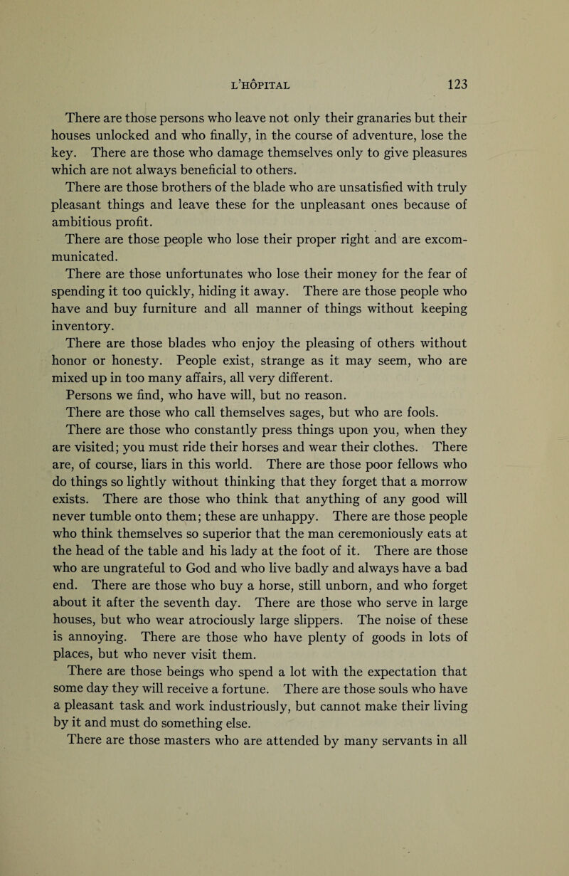 There are those persons who leave not only their granaries but their houses unlocked and who finally, in the course of adventure, lose the key. There are those who damage themselves only to give pleasures which are not always beneficial to others. There are those brothers of the blade who are unsatisfied with truly pleasant things and leave these for the unpleasant ones because of ambitious profit. There are those people who lose their proper right and are excom¬ municated. There are those unfortunates who lose their money for the fear of spending it too quickly, hiding it away. There are those people who have and buy furniture and all manner of things without keeping inventory. There are those blades who enjoy the pleasing of others without honor or honesty. People exist, strange as it may seem, who are mixed up in too many affairs, all very different. Persons we find, who have will, but no reason. There are those who call themselves sages, but who are fools. There are those who constantly press things upon you, when they are visited; you must ride their horses and wear their clothes. There are, of course, liars in this world. There are those poor fellows who do things so lightly without thinking that they forget that a morrow exists. There are those who think that anything of any good will never tumble onto them; these are unhappy. There are those people who think themselves so superior that the man ceremoniously eats at the head of the table and his lady at the foot of it. There are those who are ungrateful to God and who live badly and always have a bad end. There are those who buy a horse, still unborn, and who forget about it after the seventh day. There are those who serve in large houses, but who wear atrociously large slippers. The noise of these is annoying. There are those who have plenty of goods in lots of places, but who never visit them. There are those beings who spend a lot with the expectation that some day they will receive a fortune. There are those souls who have a pleasant task and work industriously, but cannot make their living by it and must do something else. There are those masters who are attended by many servants in all