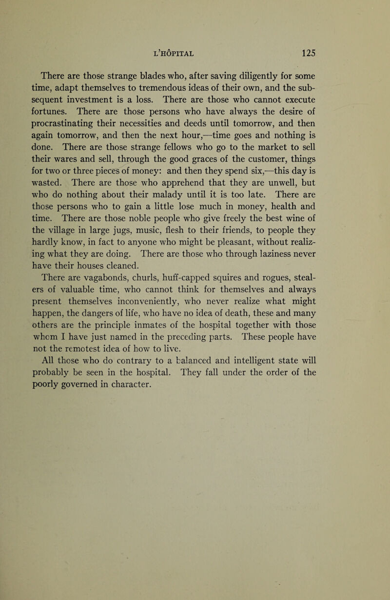 There are those strange blades who, after saving diligently for some time, adapt themselves to tremendous ideas of their own, and the sub¬ sequent investment is a loss. There are those who cannot execute fortunes. There are those persons who have always the desire of procrastinating their necessities and deeds until tomorrow, and then again tomorrow, and then the next hour,—time goes and nothing is done. There are those strange fellows who go to the market to sell their wares and sell, through the good graces of the customer, things for two or three pieces of money: and then they spend six,—this day is wasted. There are those who apprehend that they are unwell, but who do nothing about their malady until it is too late. There are those persons who to gain a little lose much in money, health and time. There are those noble people who give freely the best wine of the village in large jugs, music, flesh to their friends, to people they hardly know, in fact to anyone who might be pleasant, without realiz¬ ing what they are doing. There are those who through laziness never have their houses cleaned. There are vagabonds, churls, huff-capped squires and rogues, steal¬ ers of valuable time, who cannot think for themselves and always present themselves inconveniently, who never realize what might happen, the dangers of life, who have no idea of death, these and many others are the principle inmates of the hospital together with those whom I have just named in the preceding parts. These people have not the remotest idea of how to live. All those who do contrary to a balanced and intelligent state will probably be seen in the hospital. They fall under the order of the poorly governed in character.