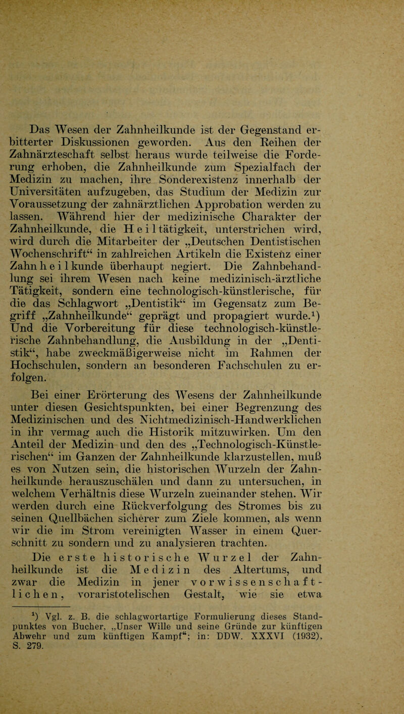 Das Wesen der Zahnheilkunde ist der Gegenstand er¬ bitterter Diskussionen geworden. Aus den Reihen der Zahnärzteschaft selbst heraus wurde teilweise die Forde¬ rung erhoben, die Zahnheilkunde zum Spezialfach der Medizin zu machen, ihre Sonderexistenz innerhalb der Universitäten aufzugeben, das Studium der Medizin zur Voraussetzung der zahnärztlichen Approbation werden zu lassen. Während hier der medizinische Charakter der Zahnheilkunde, die Heil tätigkeit, unterstrichen wird, wird durch die Mitarbeiter der „Deutschen Dentistischen Wochenschrift“ in zahlreichen Artikeln die Existenz einer Zahn heil künde überhaupt negiert. Die Zahnbehand¬ lung sei ihrem Wesen nach keine medizinisch-ärztliche Tätigkeit, sondern eine technologisch-künstlerische, für die das Schlagwort „Dentistik“ im Gegensatz zum Be¬ griff „Zahnheilkunde“ geprägt und propagiert wurde.1) Und die Vorbereitung für diese technologisch-künstle¬ rische Zahnbehandlung, die Ausbildung in der „Denti¬ stik“, habe zweckmäßigerweise nicht im Rahmen der Hochschulen, sondern an besonderen Fachschulen zu er¬ folgen. Bei einer Erörterung des Wesens der Zahnheilkunde unter diesen Gesichtspunkten, bei einer Begrenzung des Medizinischen und des Nichtmedizinisch-Handwerklichen in ihr vermag auch die Historik mitzuwirken. Um den Anteil der Medizin und den des „Technologisch-Künstle¬ rischen“ im Ganzen der Zahnheilkunde klarzustellen, muß es von Nutzen sein, die historischen Wurzeln der Zahn¬ heilkunde herauszuschälen und dann zu untersuchen, in welchem Verhältnis diese Wurzeln zueinander stehen. Wir werden durch eine Rückverfolgung des Stromes bis zu seinen Quellbächen sicherer zum Ziele kommen, als wenn wir die im Strom vereinigten Wasser in einem Quer¬ schnitt zu sondern und zu analysieren trachten. Die erste historische Wurzel der Zahn¬ heilkunde ist die Medizi n des Altertums, und zwar die Medizin in jener vor wissenschaft¬ lichen, voraristotelischen Gestalt, wie sie etwa *) Vgl. z. B. die schlagwortartige Formulierung dieses Stand¬ punktes von Bücher, „Unser Wille und seine Gründe zur künftigen Abwehr und zum künftigen Kampf“; in: DDW. XXXVI (1932), S. 279.