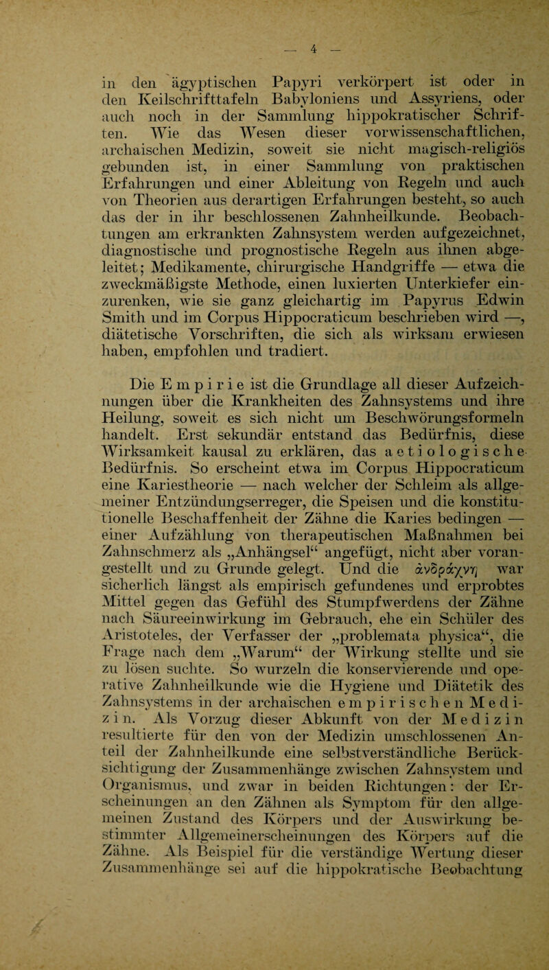 in den ägyptischen Papyri verkörpert ist oder in den Keilschrifttafeln Babyloniens und Assyriens, oder auch noch in der Sammlung hippokratischer Schrif¬ ten. Wie das Wesen dieser vorwissenschaftlichen, archaischen Medizin, soweit sie nicht magisch-religiös gebunden ist, in einer Sammlung von praktischen Erfahrungen und einer Ableitung von Kegeln und auch von Theorien aus derartigen Erfahrungen besteht, so auch das der in ihr beschlossenen Zahnheilkunde. Beobach¬ tungen am erkrankten Zahnsystem werden auf gezeichnet, diagnostische und prognostische Kegeln aus ihnen abge¬ leitet; Medikamente, chirurgische Handgriffe — etwa die zweckmäßigste Methode, einen luxierten Unterkiefer ein¬ zurenken, wie sie ganz gleichartig im Papyrus Edwin Smith und im Corpus Hippocraticum beschrieben wird — diätetische Vorschriften, die sich als wirksam erwiesen haben, empfohlen und tradiert. Die Empirie ist die Grundlage all dieser Aufzeich¬ nungen über die Krankheiten des Zahnsystems und ihre Heilung, soweit es sich nicht um Beschwörungsformeln handelt. Erst sekundär entstand das Bedürfnis, diese Wirksamkeit kausal zu erklären, das aetiologische Bedürfnis. So erscheint etwa im Corpus Hippocraticum eine Kariestheorie — nach welcher der Schleim als allge¬ meiner Entzündungserreger, die Speisen und die konstitu¬ tionelle Beschaffenheit der Zähne die Karies bedingen — einer Aufzählung von therapeutischen Maßnahmen bei Zahnschmerz als „Anhängsel“ angefügt, nicht aber voran¬ gestellt und zu Grunde gelegt. Und die avSpa^VT] war sicherlich längst als empirisch gefundenes und erprobtes Mittel gegen das Gefühl des Stumpfwerdens der Zähne nach Säureeinwirkung im Gebrauch, ehe ein Schüler des Aristoteles, der Verfasser der „problemata physica“, die Frage nach dem „Warum“ der Wirkung stellte und sie zu lösen suchte. So wurzeln die konservierende und ope¬ rative Zahnheilkunde wie die Hygiene und Diätetik des Zahnsystems in der archaischen empirischen M e d i- z i n. Als Vorzug dieser Abkunft von der Medizi n resultierte für den von der Medizin umschlossenen An¬ teil der Zahnheilkunde eine selbstverständliche Berück¬ sichtigung der Zusammenhänge zwischen Zahnsystem und Or ganismus, und zwar in beiden Richtungen: der Er¬ scheinungen an den Zähnen als Symptom für den allge¬ meinen Zustand des Körpers und der Auswirkung be¬ stimmter Allgemeinerscheinungen des Körpers auf die Zähne. Als Beispiel für die verständige Wertung dieser Zusammenhänge sei auf die hippokratische Beobachtung
